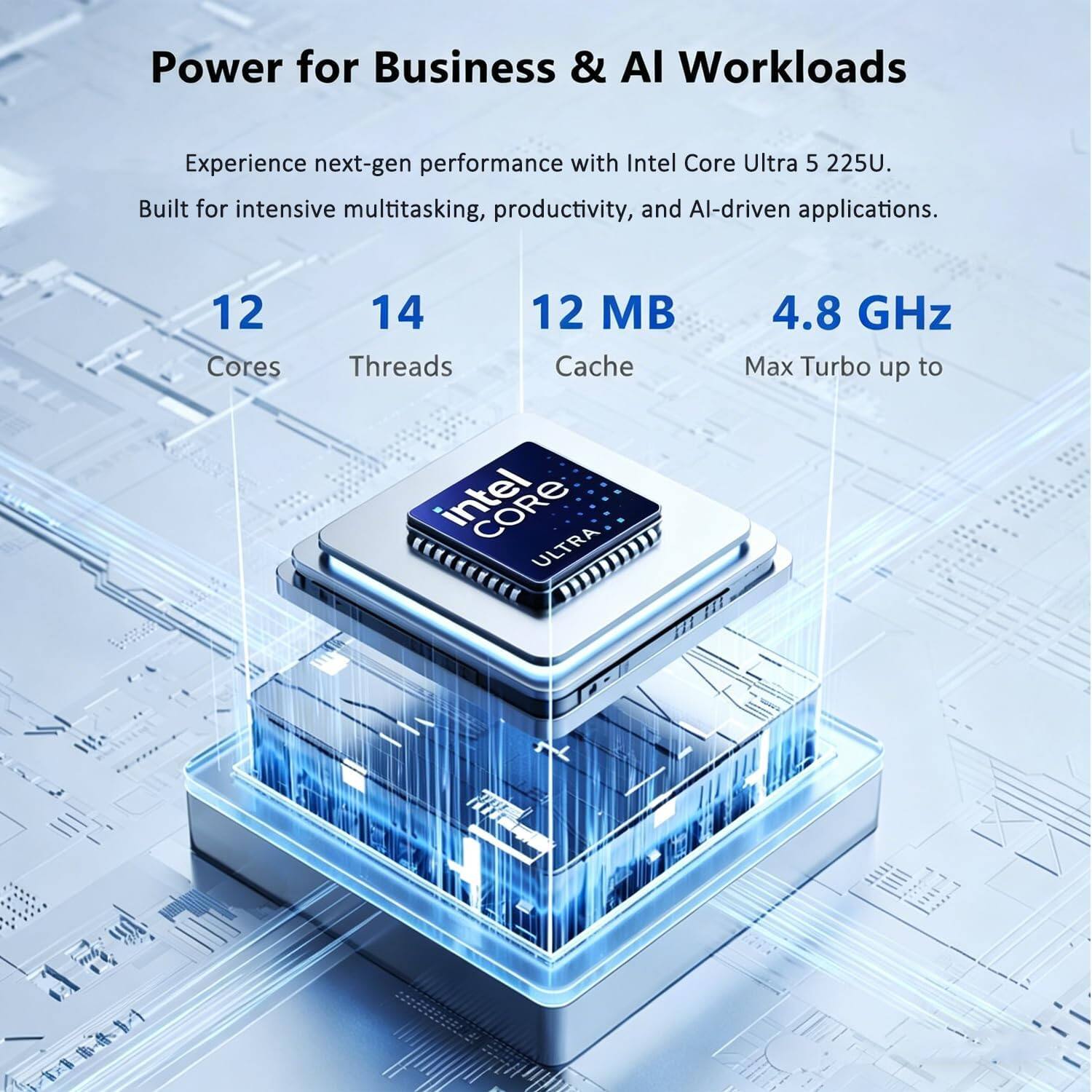 Power for Business & AI Workloads

Experience next-gen performance with Intel Core Ultra 5 225U. Built for intensive multitasking, productivity, and AI-driven applications.

12 Cores  
14 Threads  
12 MB Cache  
4.8 GHz Max Turbo up to