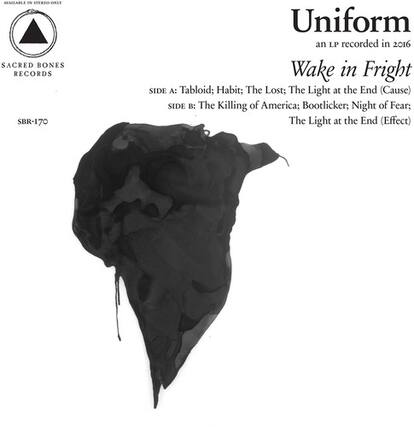 Uniform
an LP recorded in 2016
Wake in Fright
SACRED BONES RECORDS
SBR-170
SIDE A:
Tabloid; Habit; The Lost; The Light at the End (Cause)
SIDE B:
The Killing of America; Bootlicker; Night of Fear; The Light at the End (Effect)
