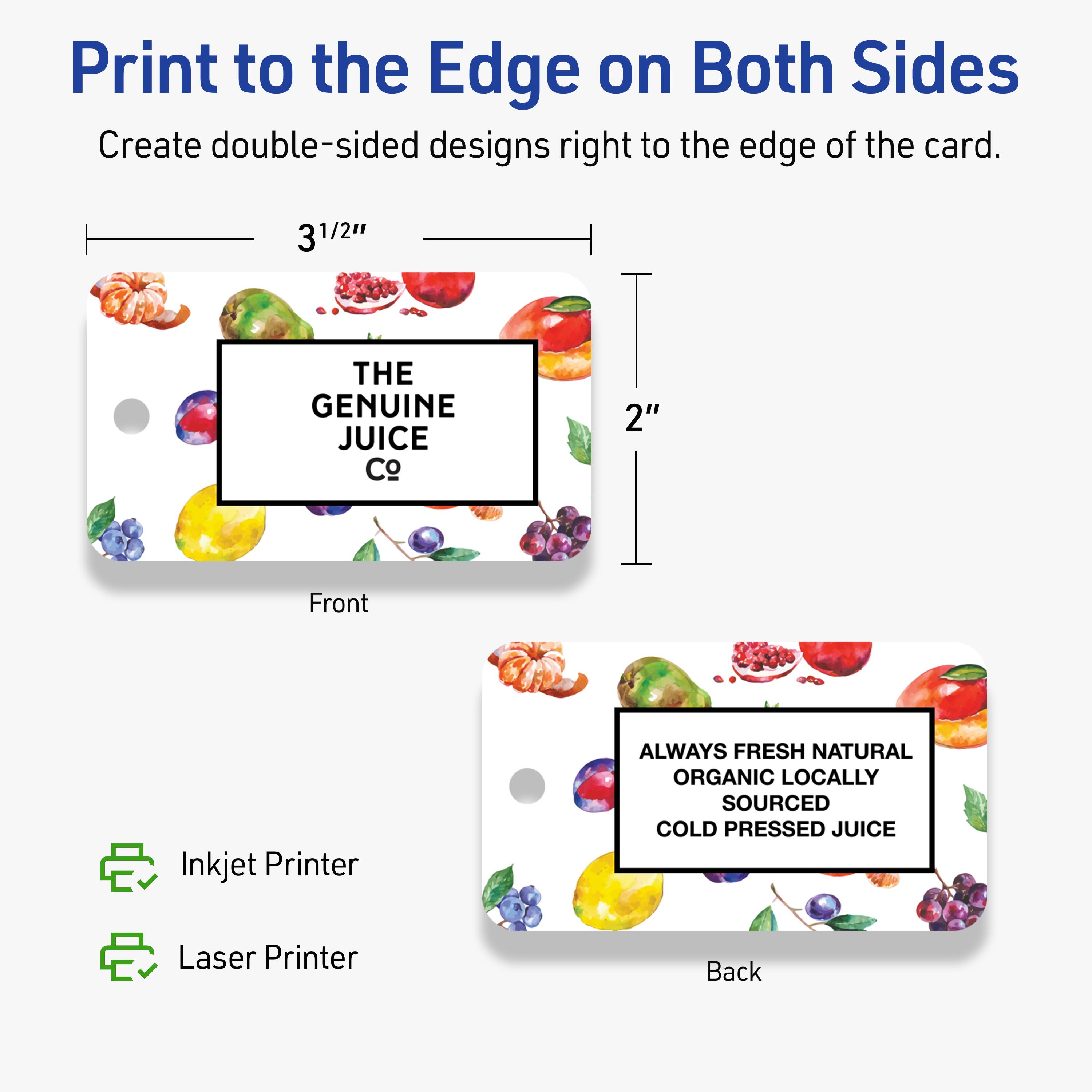Print to the Edge on Both Sides  
Create double-sided designs right to the edge of the card.

Front  
3 1/2" x 2"  
THE GENUINE JUICE Co

Back  
ALWAYS FRESH NATURAL ORGANIC LOCALLY SOURCED COLD PRESSED JUICE

Inkjet Printer  
Laser Printer