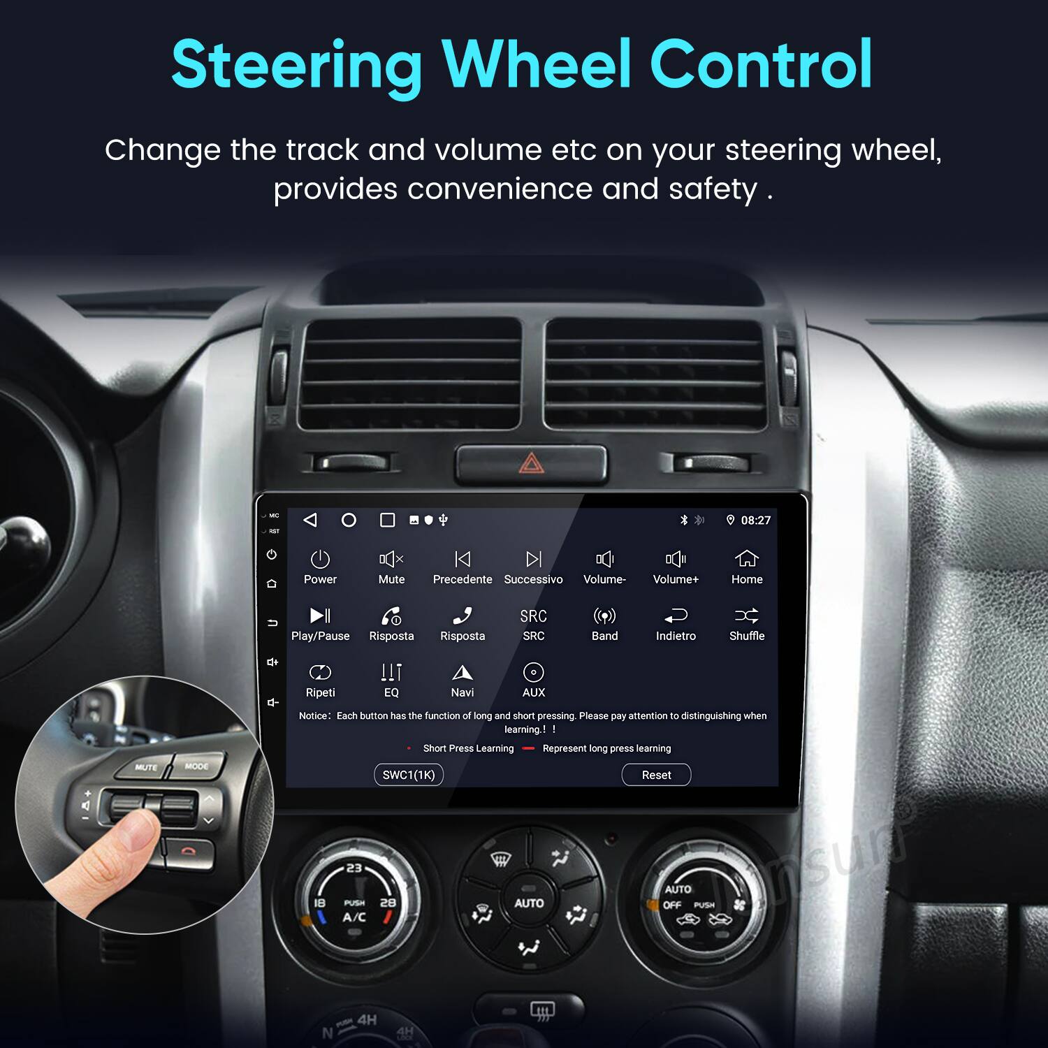 Steering Wheel Control

Change the track and volume etc on your steering wheel, provides convenience and safety.

- 08:27
- K Power
- Mute
- Precedente
- Successivo
- Volume-
- Volume+
- Home
- Play/Pause
- Risposta
- Risposta
- SRC
- SRC
- Band
- Indietro
- Shuffle
- Ripeti
- EQ
- Navi
- AUX
- MUTE
- MODE

Notice: Each button has the function of long and short pressing. Please pay attention to distinguishing when learning.

1. Short Press: Learning
2. Long Press: Learning SWC1(1K)

Reset

AUTO OFF
AUTO
A/C
4H