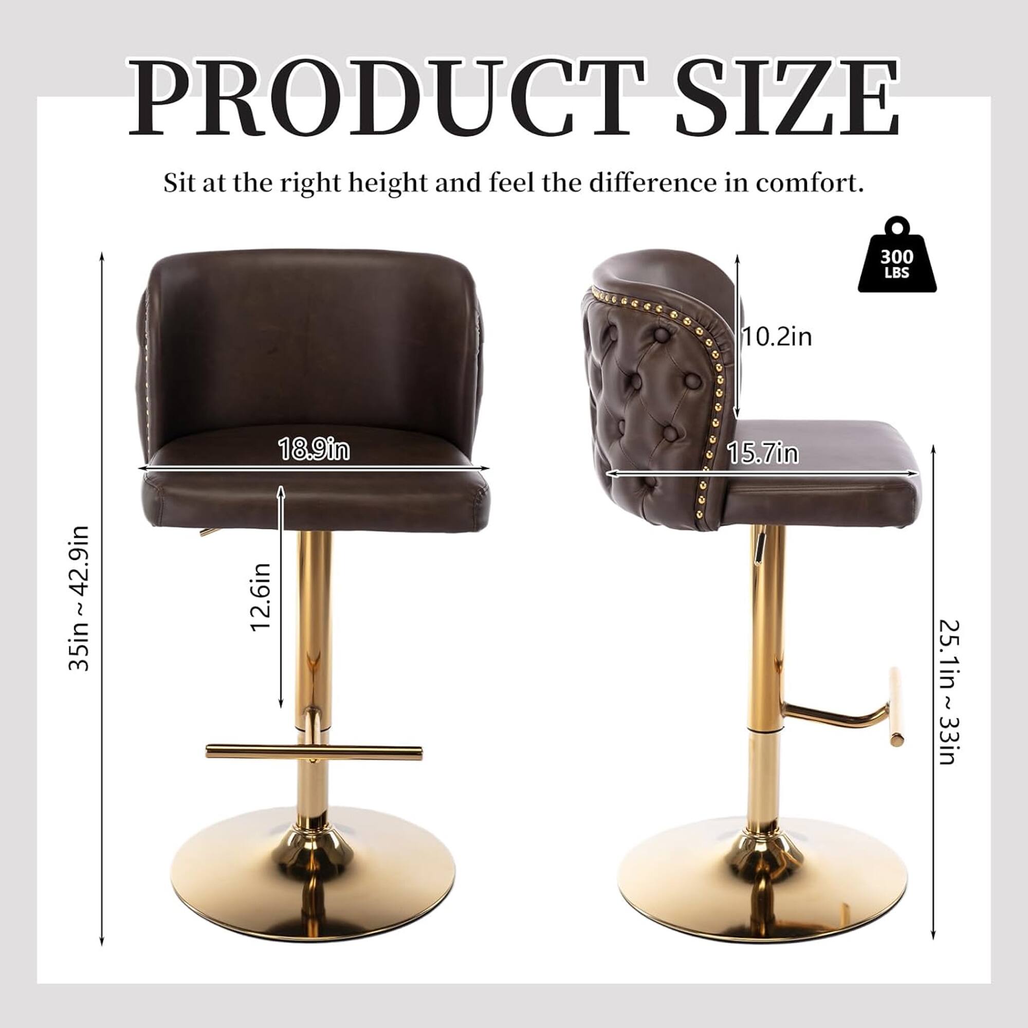 PRODUCT SIZE  
Sit at the right height and feel the difference in comfort.  

300 LBS  

- Height: 35in - 42.9in  
- Seat Height: 18.9in  
- Seat Depth: 12.6in  
- Seat Width: 15.7in  
- Back Height: 10.2in  
- Base Diameter: 25.1in - 33in