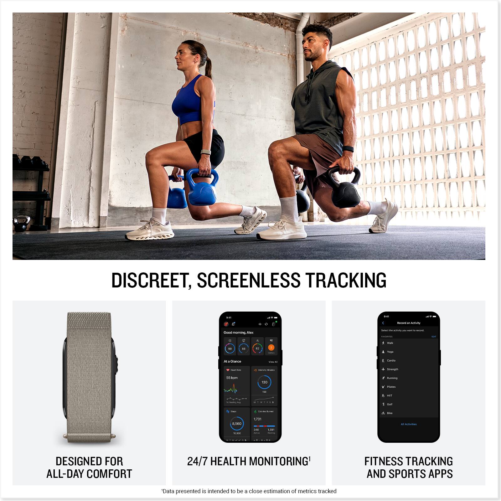 DISCREET, SCREENLESS TRACKING

DESIGNED FOR ALL-DAY COMFORT

24/7 HEALTH MONITORING

FITNESS TRACKING AND SPORTS APPS

*Data presented is intended to be a close estimation of metrics tracked