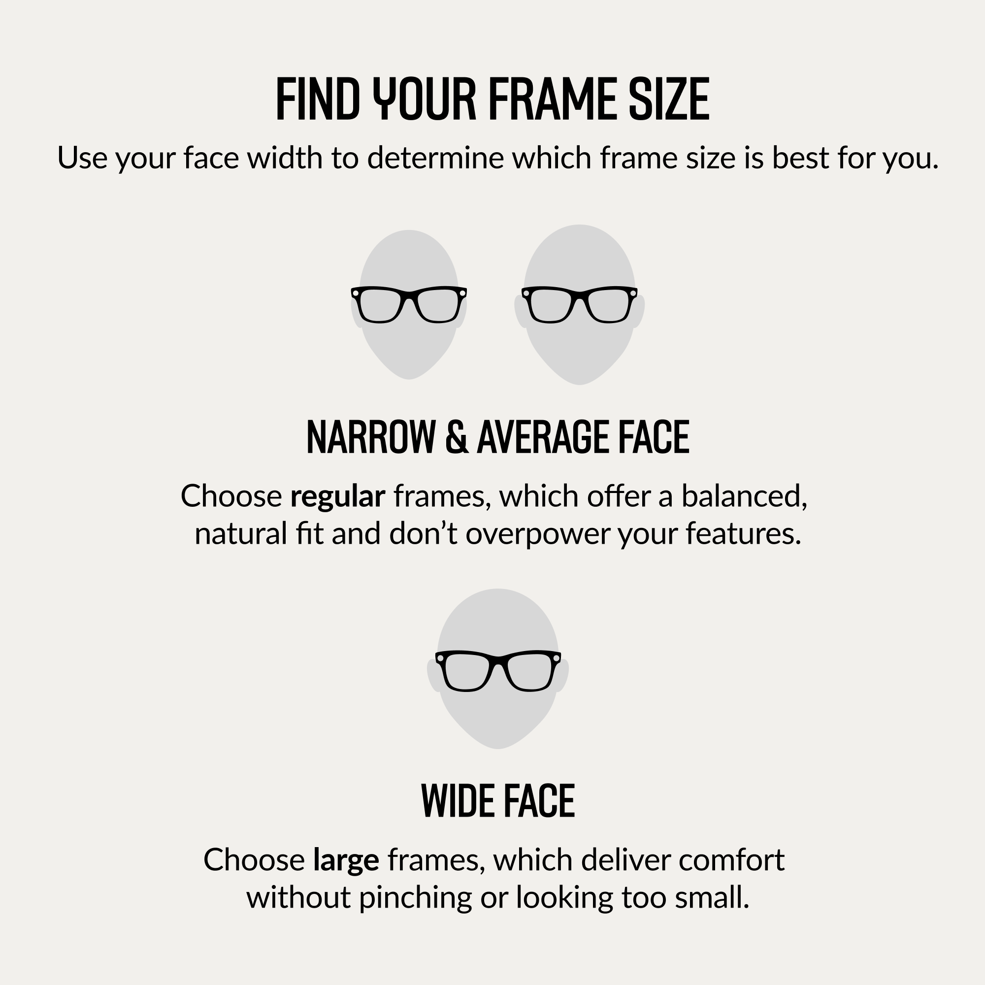 FIND YOUR FRAME SIZE

Use your face width to determine which frame size is best for you.

NARROW & AVERAGE FACE

Choose regular frames, which offer a balanced, natural fit and don't overpower your features.

WIDE FACE

Choose large frames, which deliver comfort without pinching or looking too small.