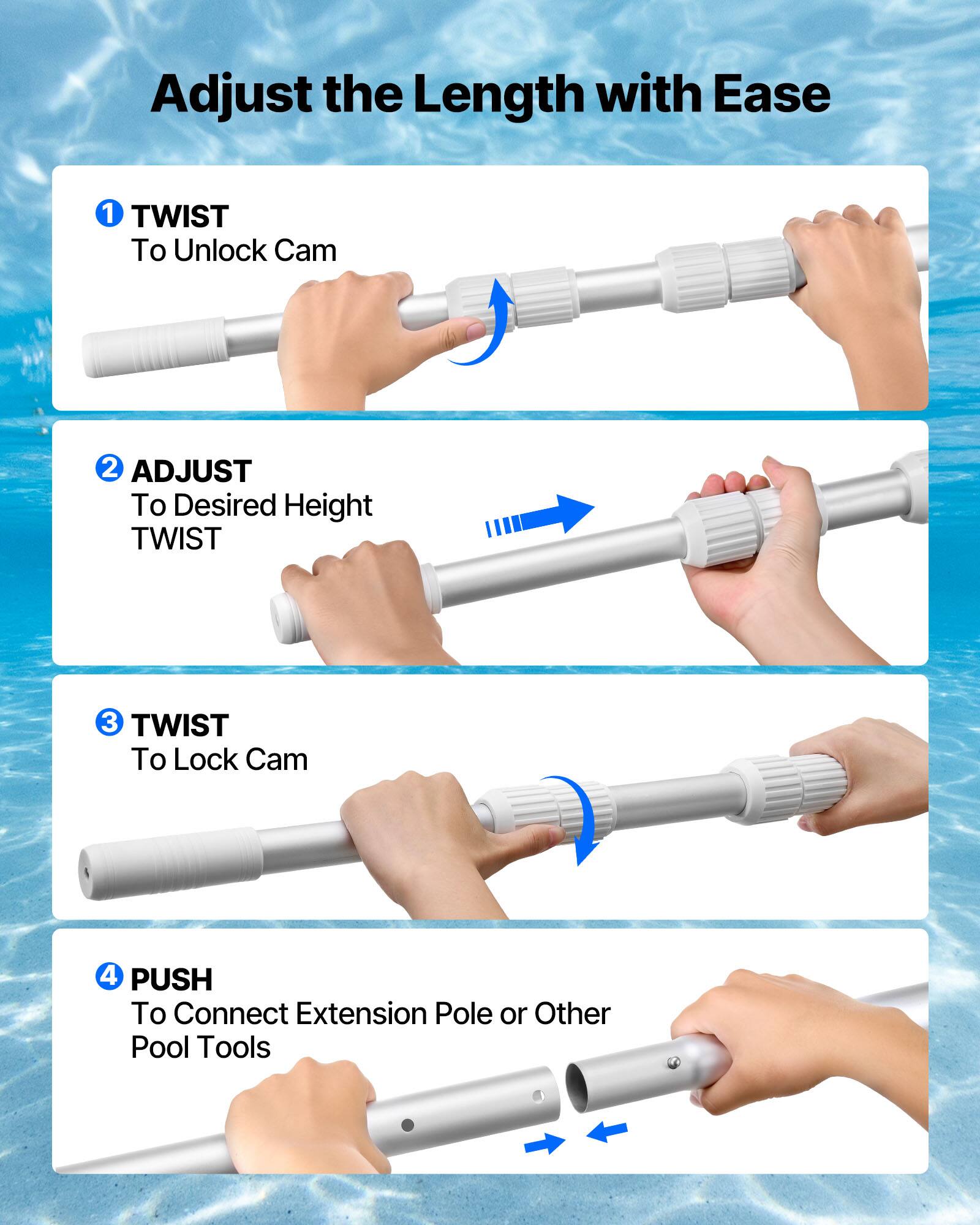 Adjust the Length with Ease

1. TWIST  
   To Unlock Cam

2. ADJUST  
   To Desired Height  
   TWIST

3. TWIST  
   To Lock Cam

4. PUSH  
   To Connect Extension Pole or Other Pool Tools