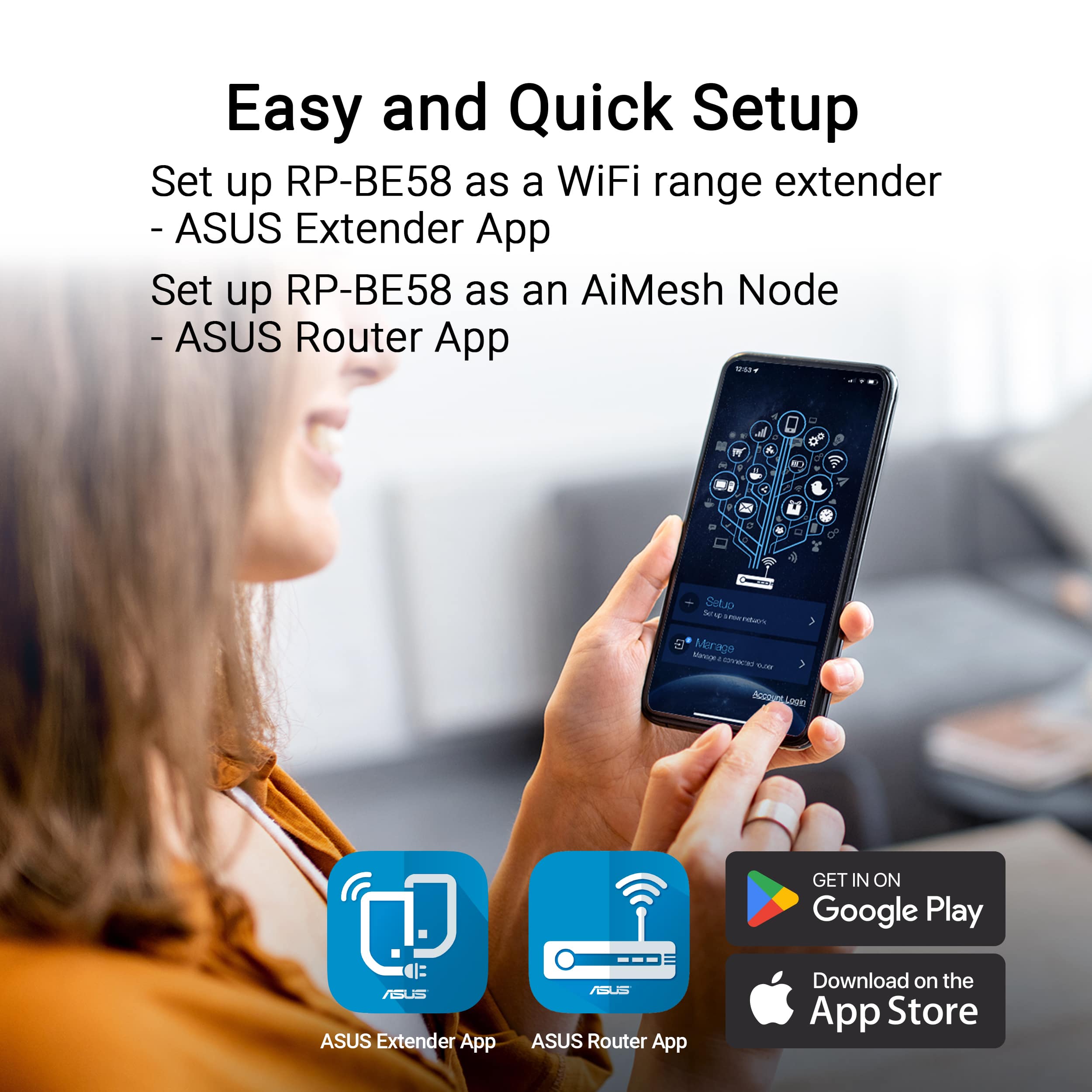 Easy and Quick Setup Set up RP-BE58 as a WiFi range extender -ASUS Extender App Set up RP-BE58 as an AiMesh Node -ASUS Router App Set up RP-BE58 as a WiFi range extender -ASUS Extender App Set up RP-BE58 as an AiMesh Node -ASUS Router App