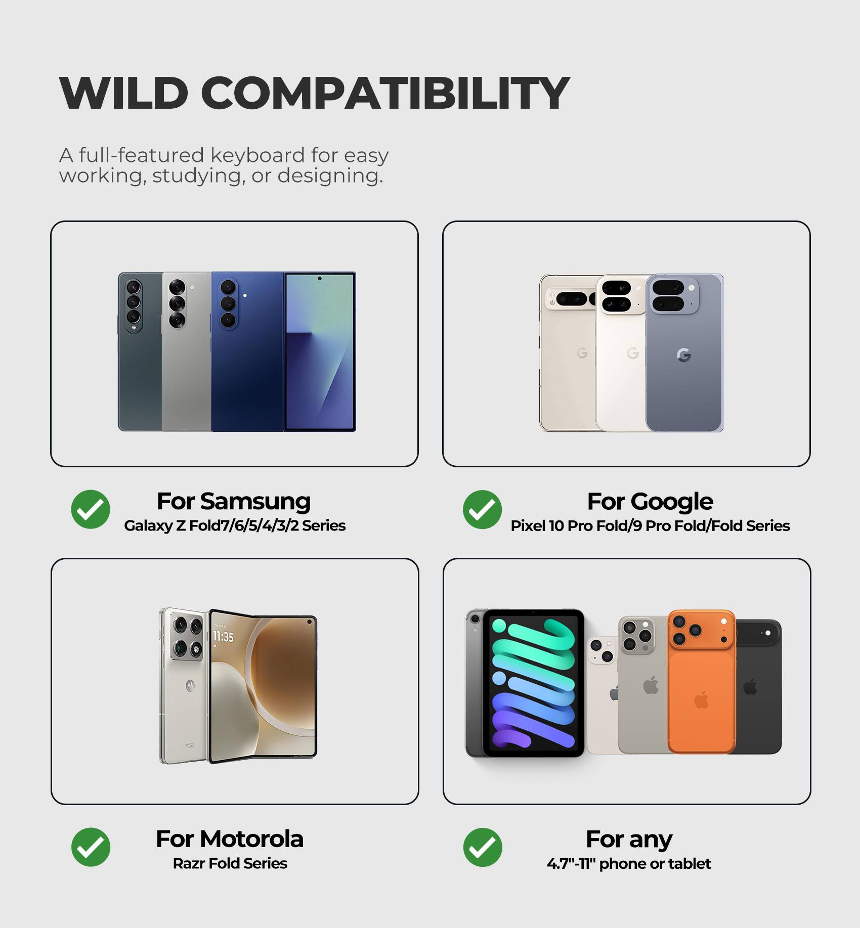 WILD COMPATIBILITY

A full-featured keyboard for easy working, studying, or designing.

For Samsung
Galaxy Z Fold7/6/5/4/3/2 Series

For Google
Pixel 10 Pro Fold/9 Pro Fold/Fold Series

For Motorola
Razr Fold Series

For any
4.7"-11" phone or tablet