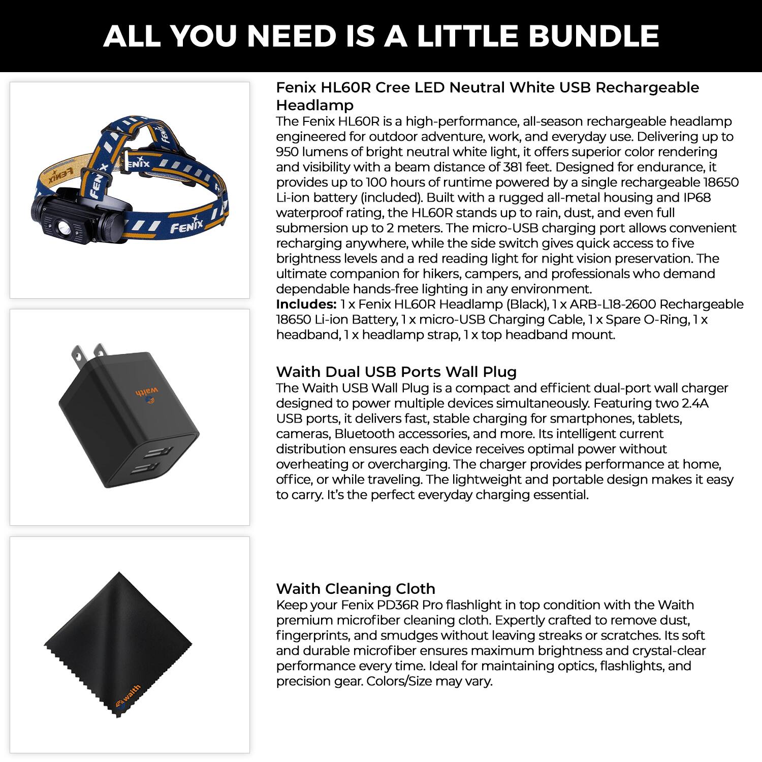 **ALL YOU NEED IS A LITTLE BUNDLE**

**Fenix HL60R Cree LED Neutral White USB Rechargeable Headlamp**

The Fenix HL60R is a high-performance, all-season rechargeable headlamp engineered for outdoor adventure, work, and everyday use. Delivering up to 950 lumens of bright neutral white light, it offers superior color rendering and visibility with a beam distance of 381 feet. Designed for endurance, it provides up to 100 hours of runtime powered by a single rechargeable 18650 Li-ion battery (included). Built with a rugged all-metal housing and IP68 waterproof rating, the HL60R stands up to rain, dust, and even full submersion up to 2 meters. The micro-USB charging port allows convenient recharging anywhere, while the side switch gives quick access to five brightness levels and a red reading light for night vision preservation. The ultimate companion for hikers, campers, and professionals who demand dependable hands-free lighting in any environment.

**Includes:**
- 1 x Fenix HL60R Headlamp (Black)
- 1 x ARB-L18-2600 Rechargeable 