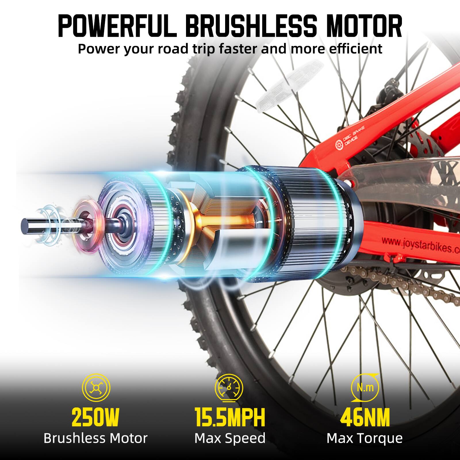 POWERFUL BRUSHLESS MOTOR  
Power your road trip faster and more efficient  

250W Brushless Motor  
15.5MPH Max Speed  
46NM Max Torque  

www.joystarbikes.com