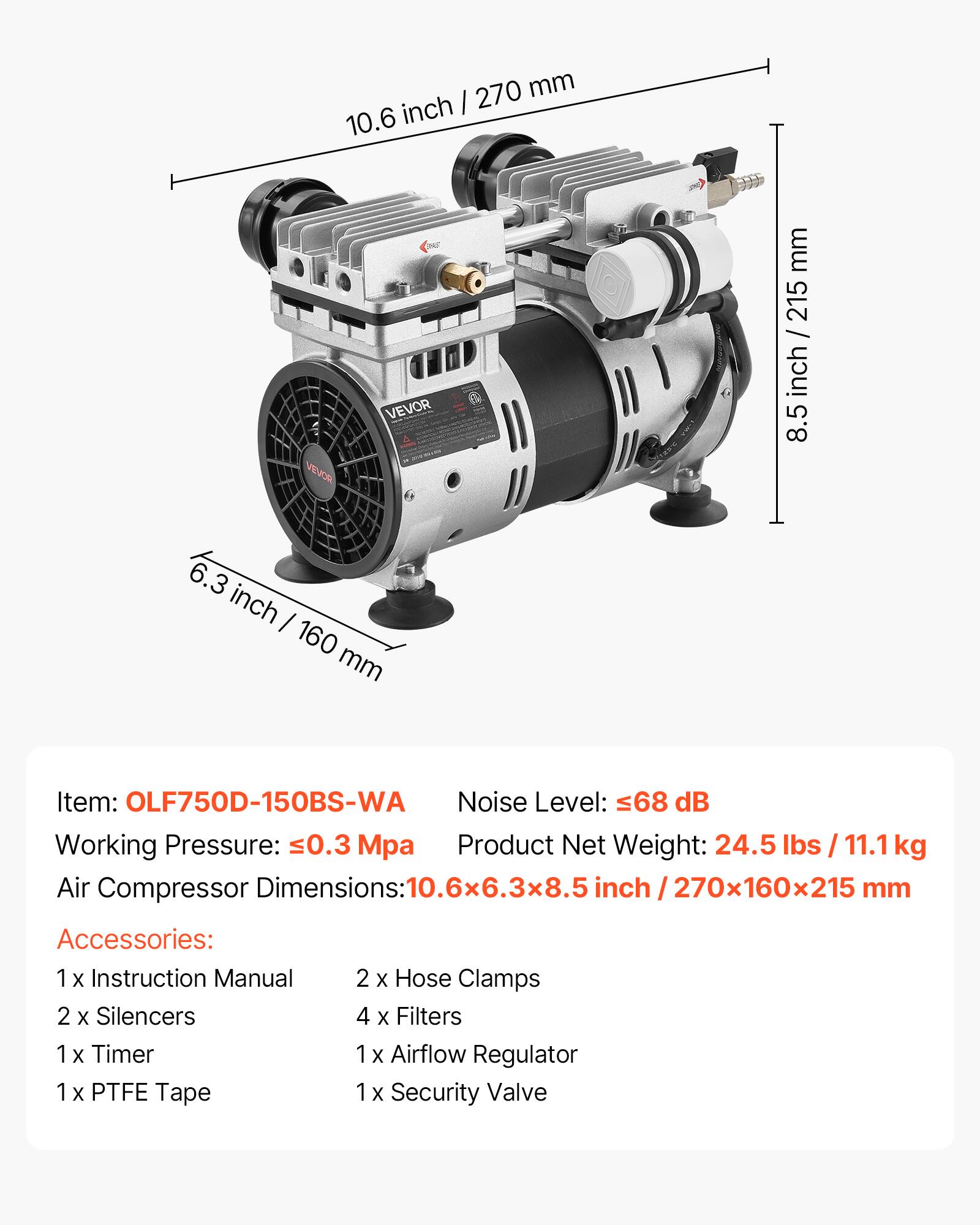 270 mm inch I 10.6  
VILVOR  
VEVOR  
mm 215 / inch 8.5  
6.3 inch I 160 mm  
Item: OLF750D-150BS-WA  
Noise Level: 68 dB  
Working Pressure: 0.3 Mpa  
Product Net Weight: 24.5 lbs / 11.1 kg  
Air Compressor Dimensions: 10.6x6.3x8.5 inch 270x160x215 mm  
Accessories:  
1 X Instruction Manual  
2 X Silencers  
1 X Timer  
1 X PTFE Tape  
2 X Hose Clamps  
4 X Filters  
1x Airflow Regulator  
1x Security Valve