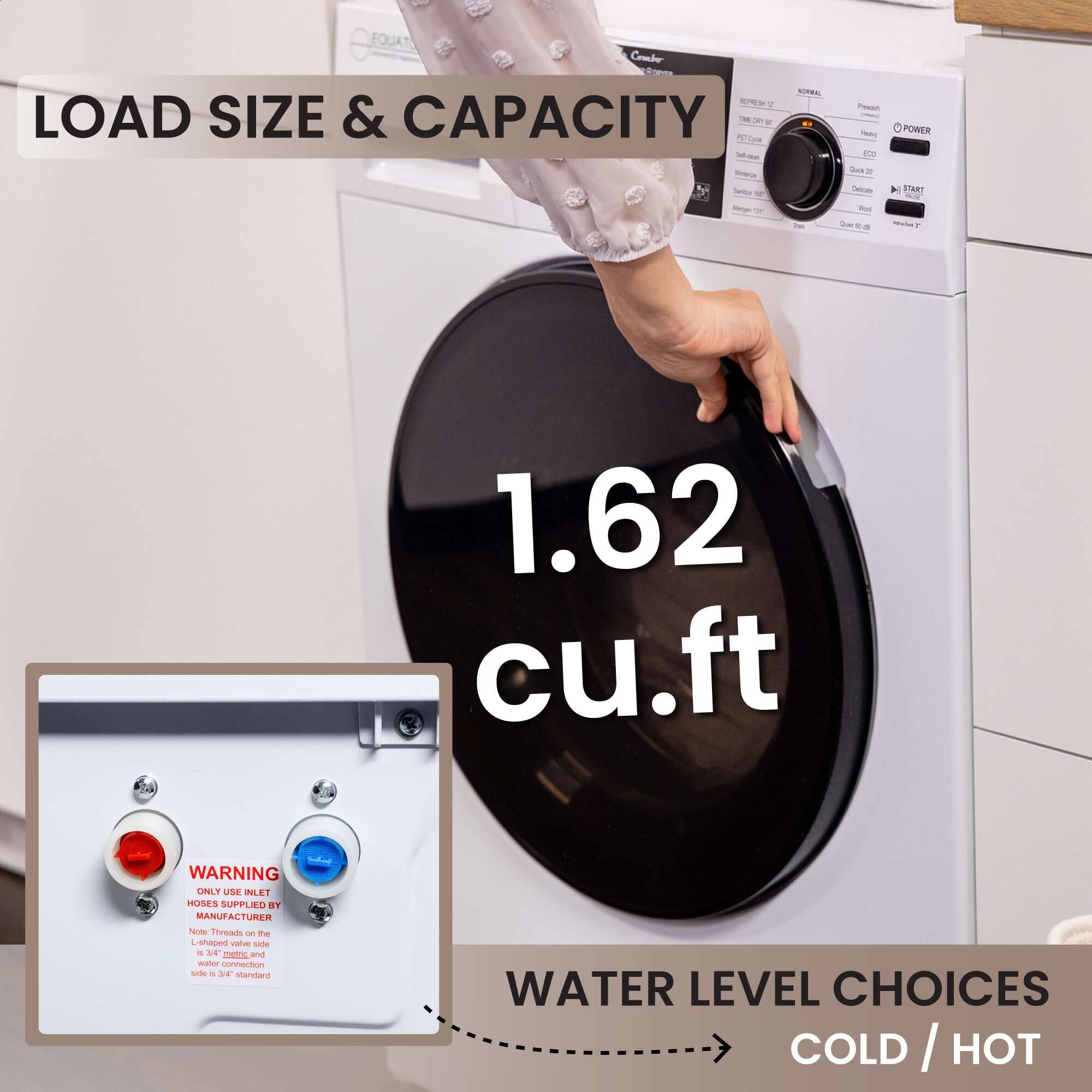 EQUAT Comber - S T LOAD SIZE & CAPACITY 1 TE - Cale - Se - 1 - 6 POWER I a in - 4 STANY - d . 1.62 cu.ft

WARNING ONLY USE INLET HOSES SUPPLIED . MANUFACTURER Note Threads - te /a vaive dde . mec and water connection side - standard WATER LEVEL CHOICES COLD/ HOT COLD I HOT

LOAD SIZE & CAPACITY

1.62 cu.ft

WATER LEVEL CHOICES COLD / HOT