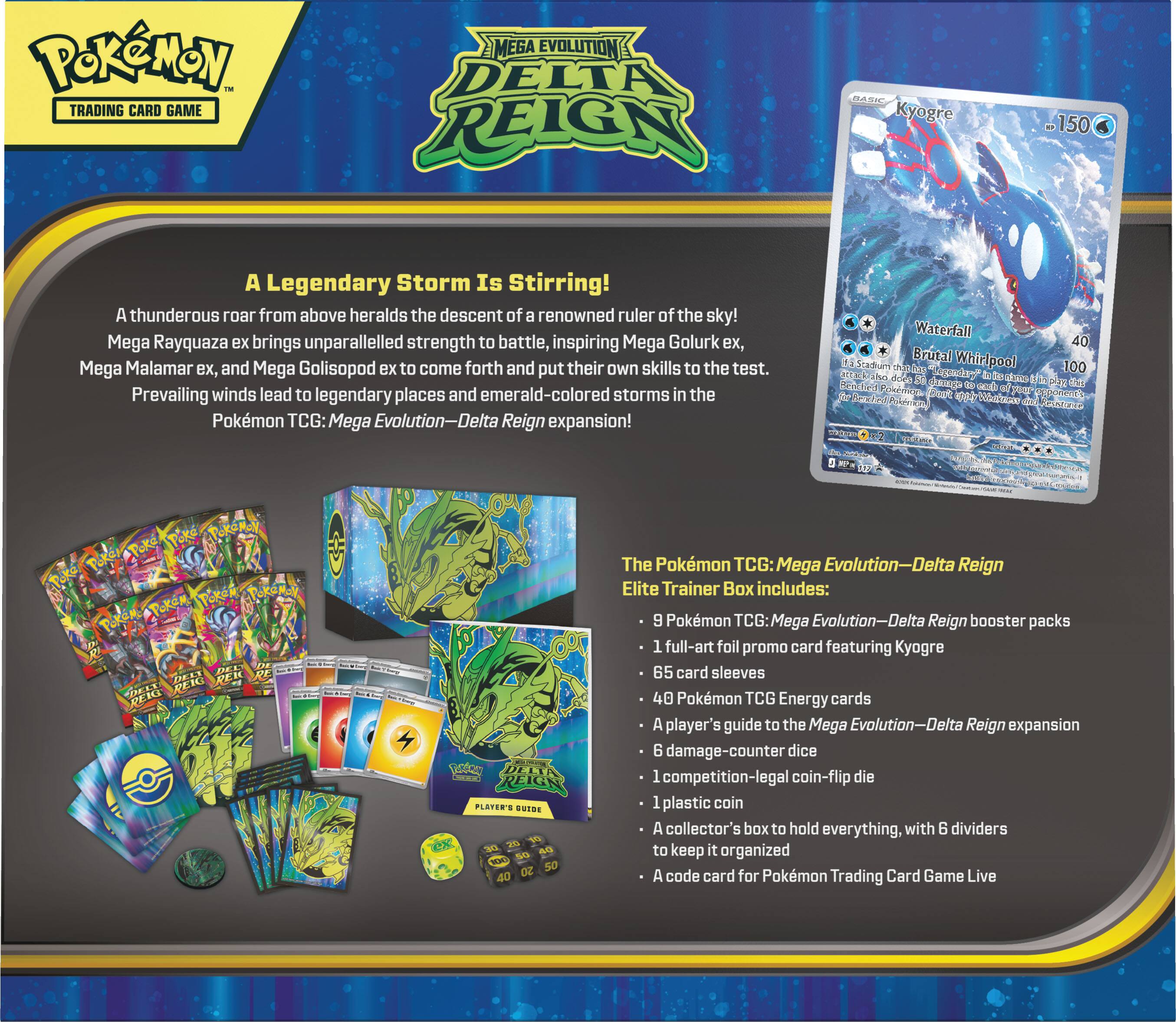 Pokémon Trading Card Game  
Mega Evolution Delta Reign  

Kyogre  
OF 150  

A Legendary Storm Is Stirring!  
A thunderous roar from above heralds the descent of a renowned ruler of the sky! Mega Rayquaza ex brings unparalleled strength to battle, inspiring Mega Golurk ex, Mega Malamar ex, and Mega Golisopod ex to come forth and put their own skills to the test. Prevailing winds lead to legendary places and emerald-colored storms in the Pokémon TCG: Mega Evolution-Delta Reign expansion!  

Waterfall 40  
Brutal Whirlpool Stadium chat has 100 does 50 "Legendary" in Abox name Cola Hend damage tex each of play this Pokémon Danre your per Bezz bed apply Warkness worked Pokémony Resistance  

The Pokémon TCG: Mega Evolution-Delta Reign Elite Trainer Box includes:  
- 9 Pokémon TCG: Mega Evolution-Delta Reign booster packs  
- 1 full-art foil promo card featuring Kyogre  
- 65 card sleeves  
- 40 Pokémon TCG Energy cards  
- A player's guide to the Mega Evolution-Delta Reign expansion  
- 6 damage-counter dice  
- 