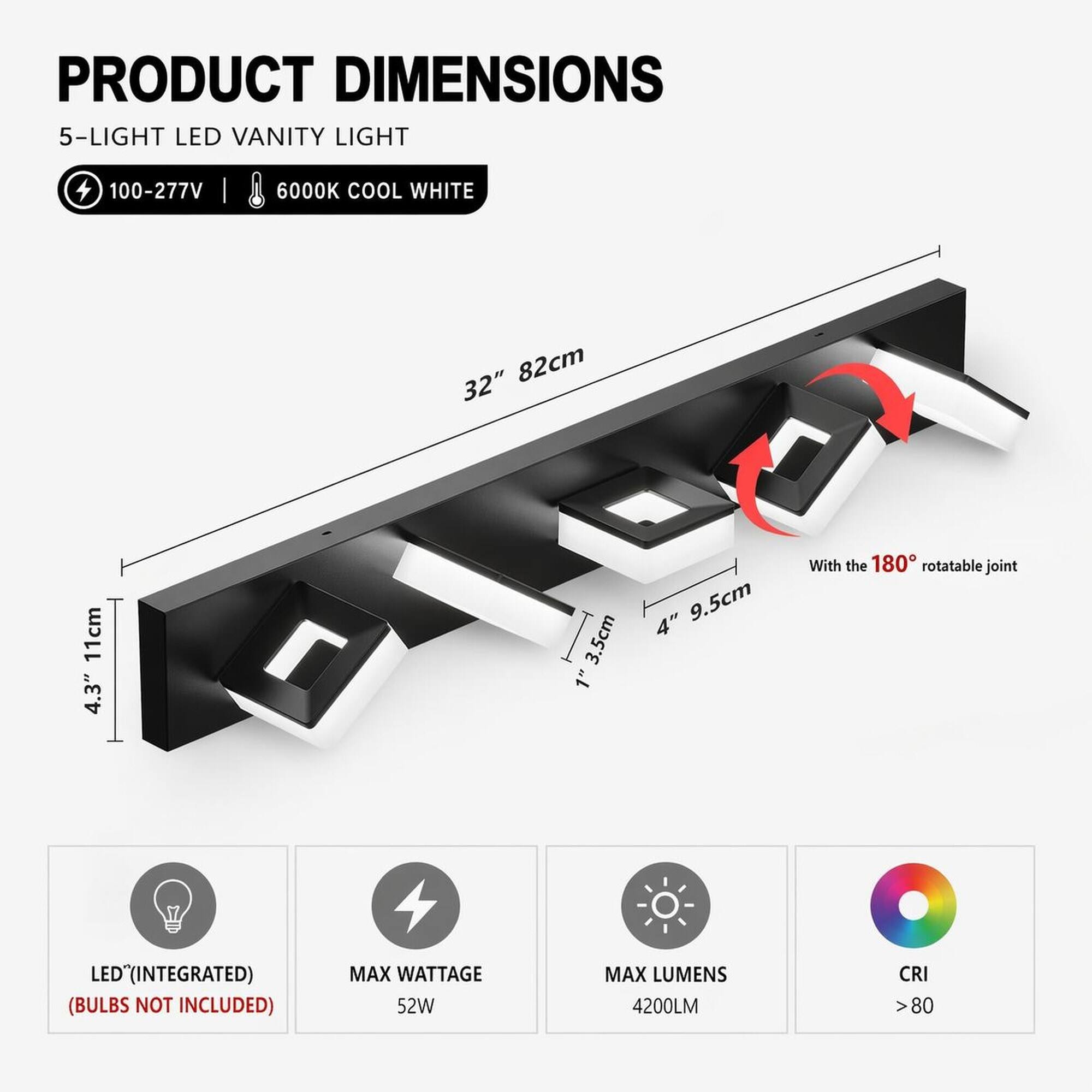 PRODUCT DIMENSIONS  
5-LIGHT LED VANITY LIGHT  
100-277V  
6000K COOL WHITE  
32" 82cm  
11cm 4.3"  
3.5cm  
4" 9.5cm  
With the 180° rotatable joint  
LED (INTEGRATED) (BULBS NOT INCLUDED)  
MAX WATTAGE 52W  
MAX LUMENS 4200LM  
CRI >80