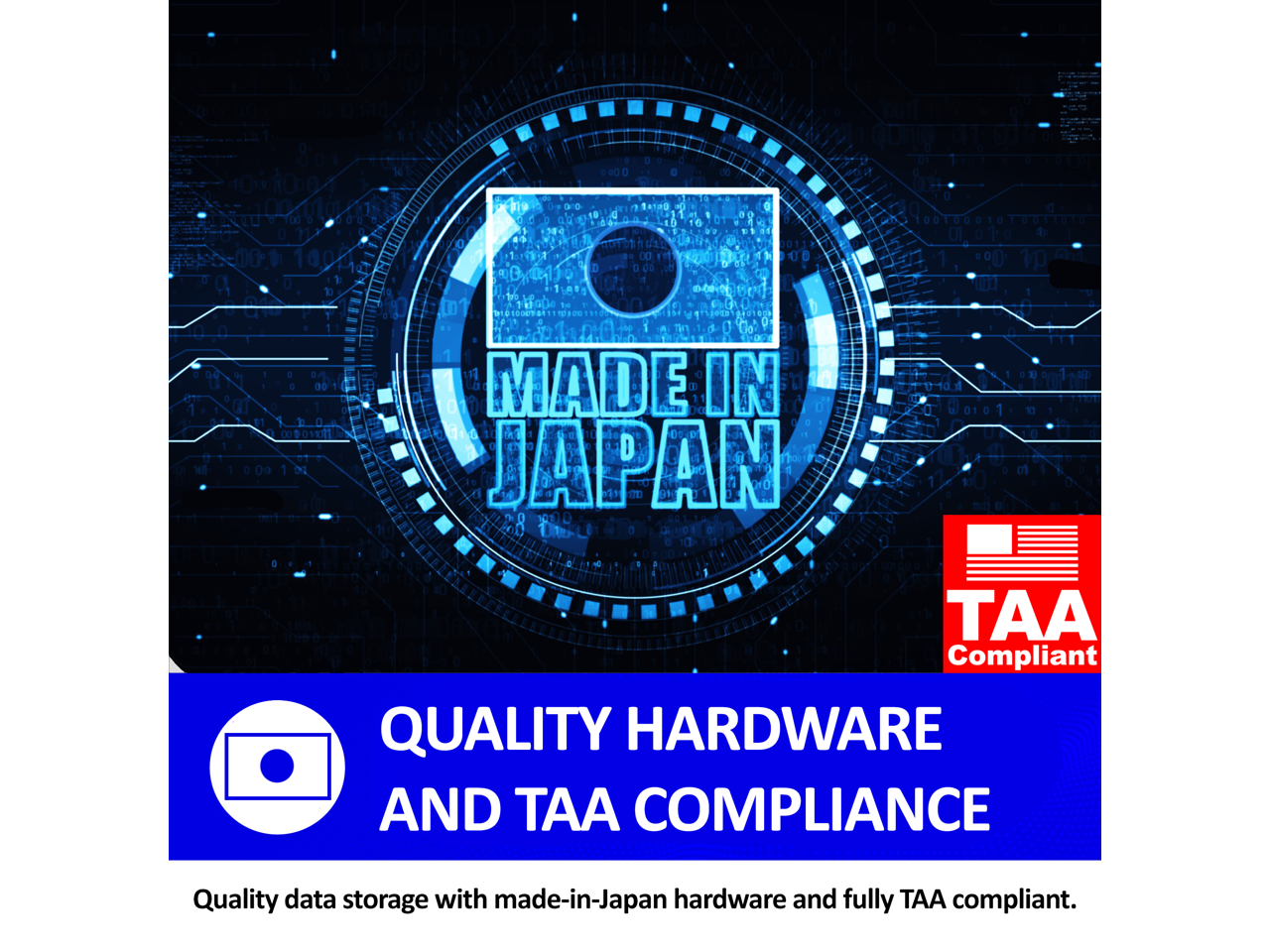 MADE IN JAPAN

QUALITY HARDWARE AND TAA COMPLIANCE

Quality data storage with made-in-Japan hardware and fully TAA compliant.
