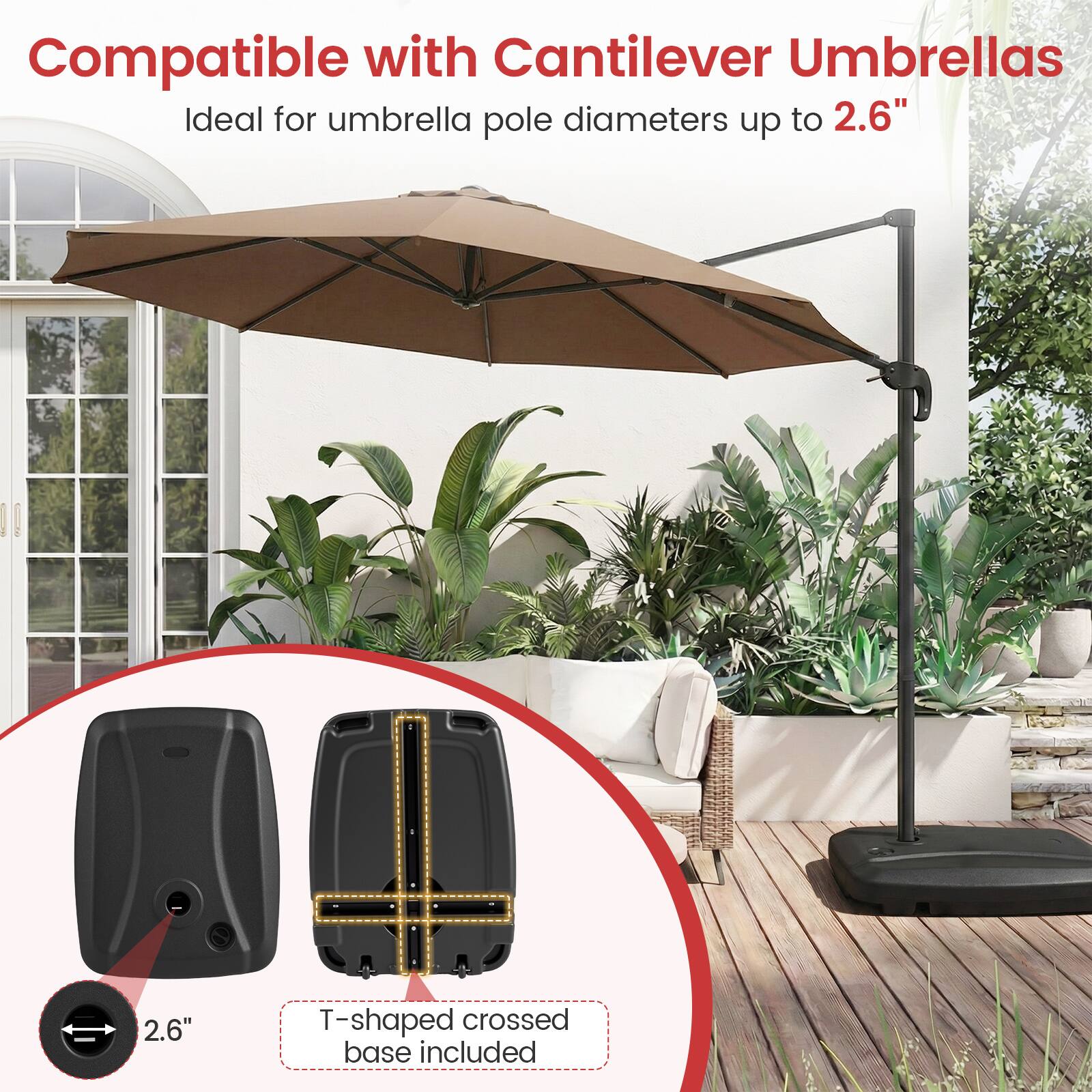 Compatible with Cantilever Umbrellas  
Ideal for umbrella pole diameters up to 2.6"  
2.6" T-shaped crossed base included