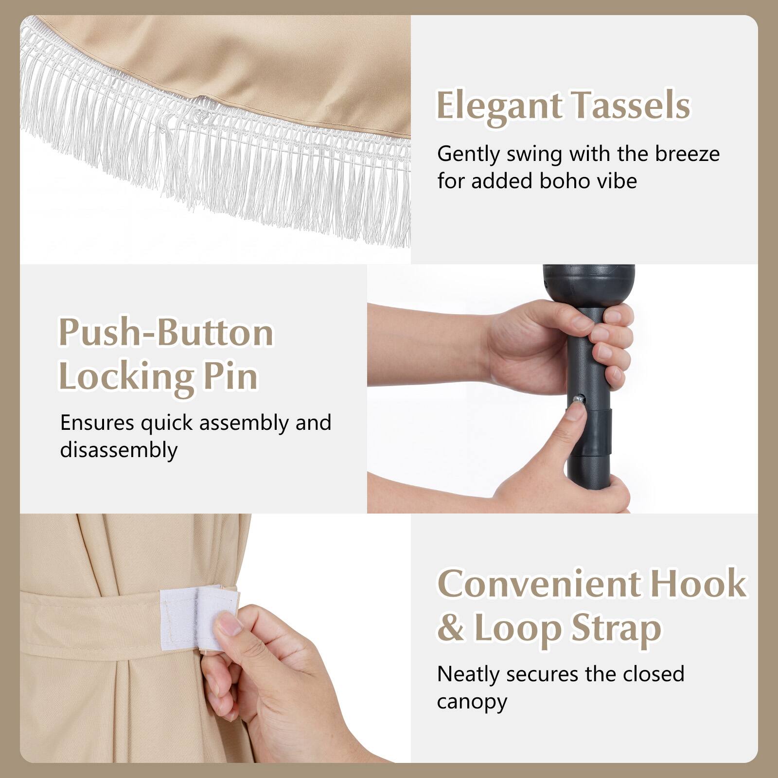 Elegant Tassels  
Gently swing with the breeze for added boho vibe

Push-Button Locking Pin  
Ensures quick assembly and disassembly

Convenient Hook & Loop Strap  
Neatly secures the closed canopy