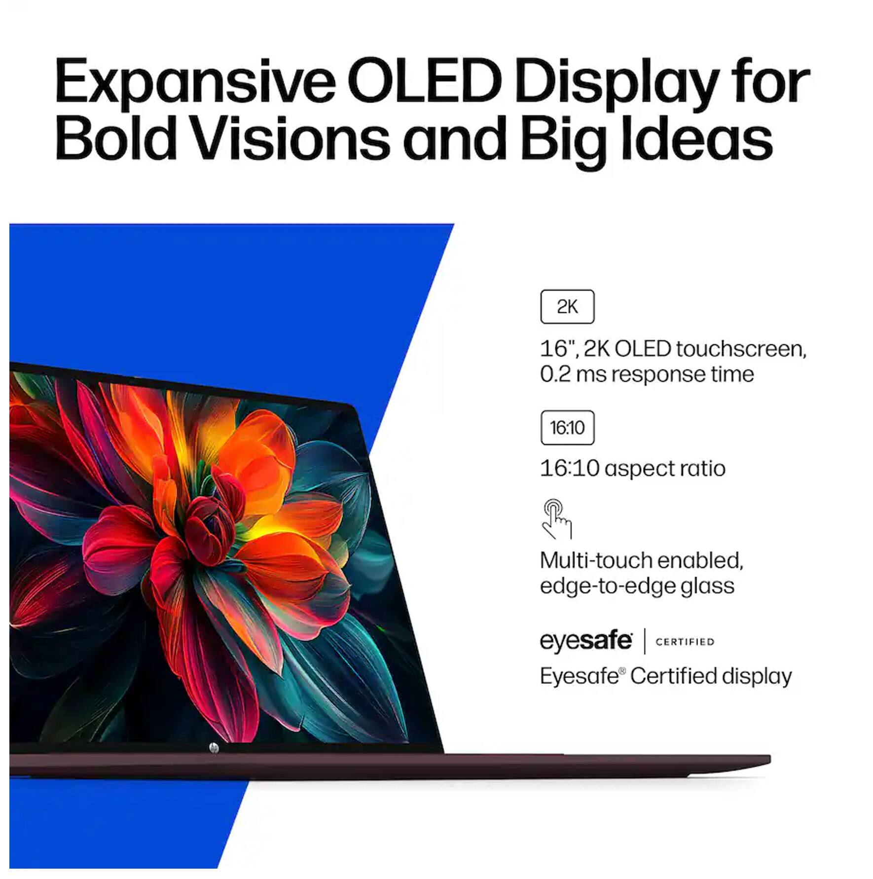 Expansive OLED Display for Bold Visions and Big Ideas

2K 16", 2K OLED touchscreen, 0.2 ms response time
16:10 aspect ratio
Multi-touch enabled, edge-to-edge glass
eyesafe | CERTIFIED
Eyesafe® Certified display