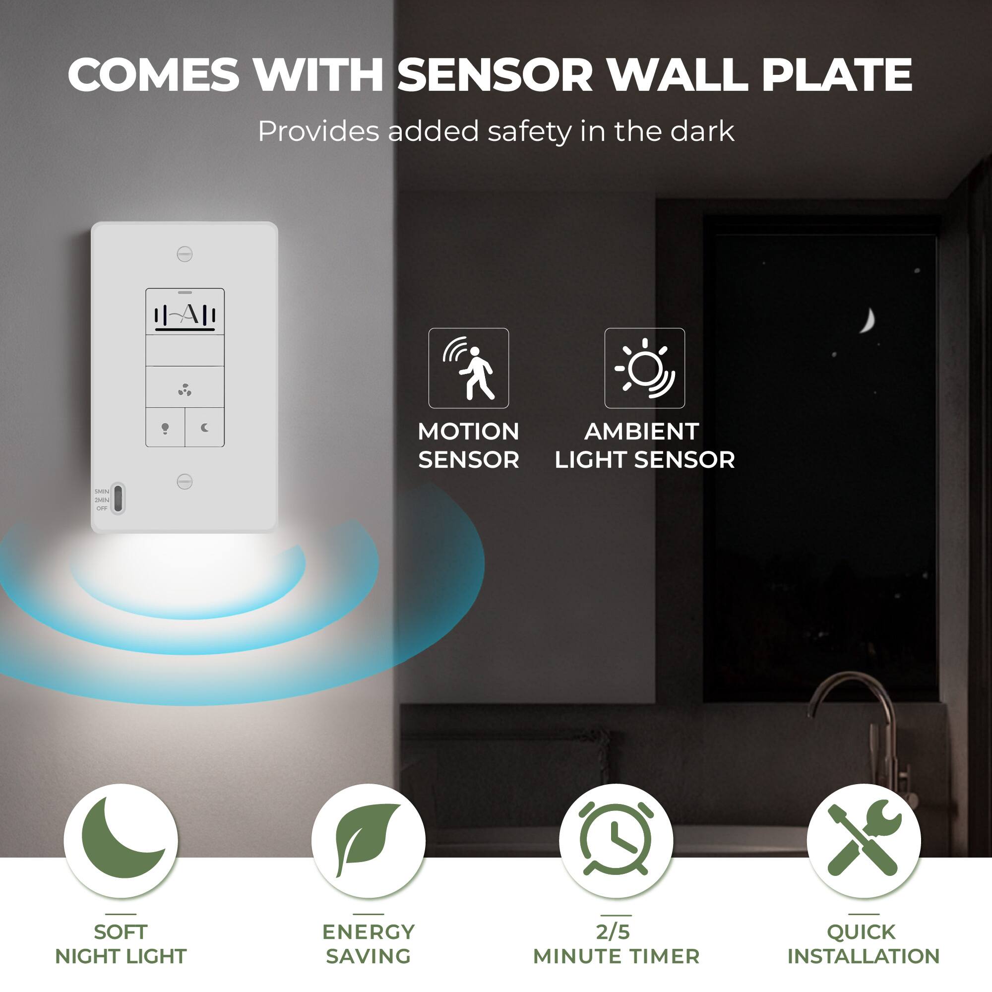 COMES WITH SENSOR WALL PLATE  
Provides added safety in the dark

- MOTION SENSOR
- AMBIENT LIGHT SENSOR
- SOFT NIGHT LIGHT
- ENERGY SAVING
- 2/5 MINUTE TIMER
- QUICK INSTALLATION