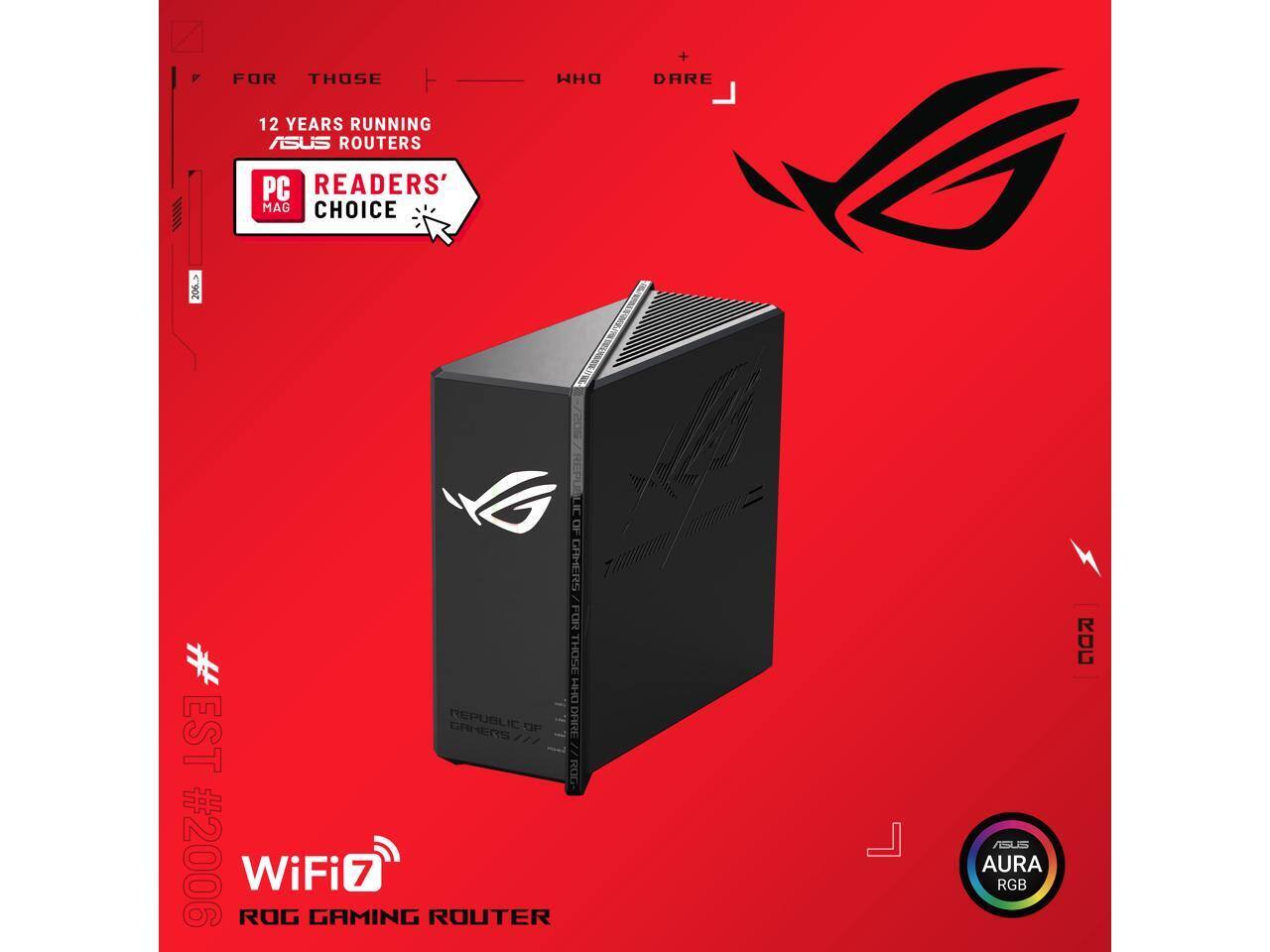 FOR THOSE WHO DARE

12 YEARS RUNNING ASUS ROUTERS

PC READER'S MAG CHOICE

ROG WiFi 7 ROUTER

ASUS AURA RGB

REPUBLIC OF GAMERS

EST #2006

WiFi 7

ROG GAMING ROUTER