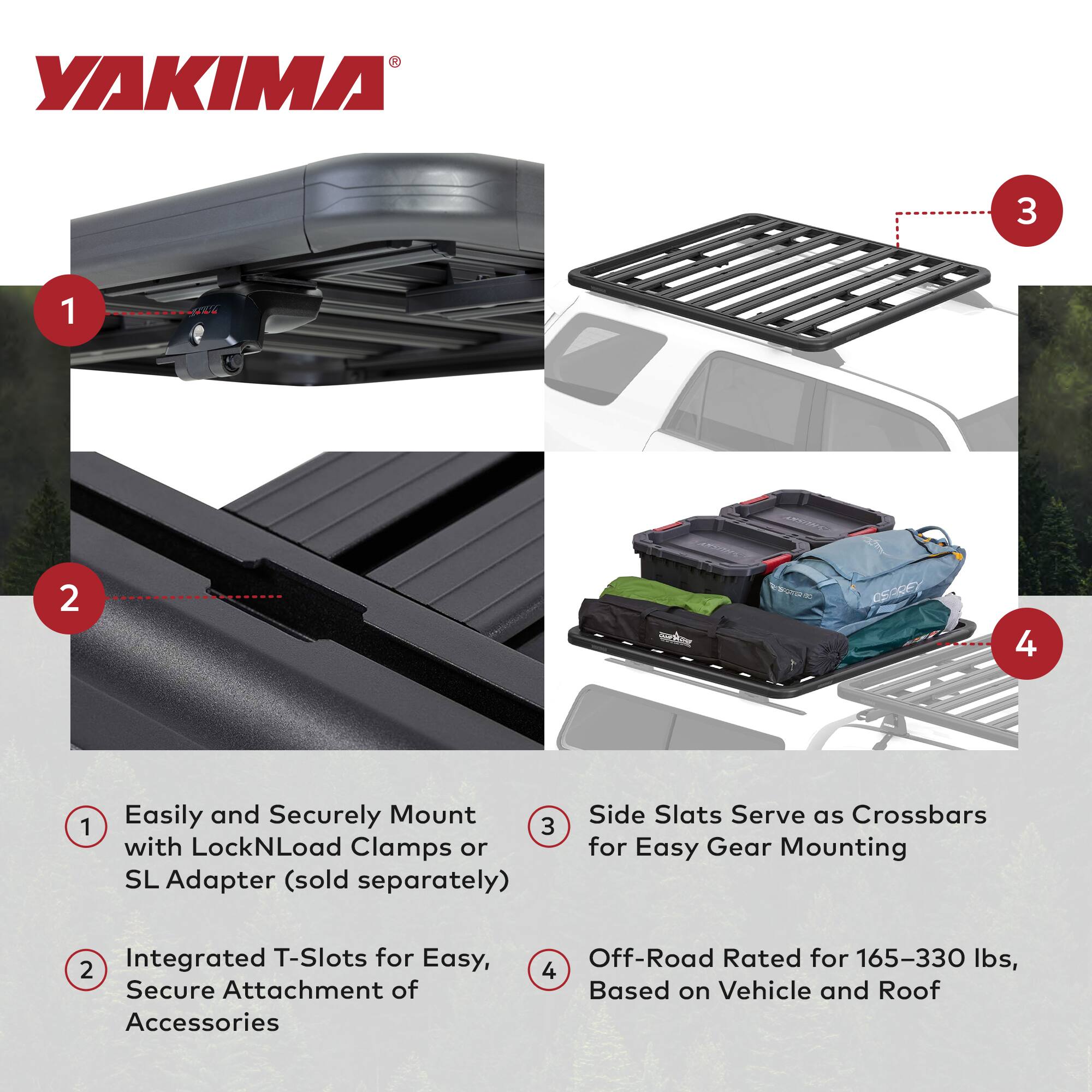 YAKIMA

1. Easily and Securely Mount with LockNLoad Clamps or SL Adapter (sold separately)
2. Integrated T-Slots for Easy, Secure Attachment of Accessories
3. Side Slats Serve as Crossbars for Easy Gear Mounting
4. Off-Road Rated for 165-330 lbs, Based on Vehicle and Roof