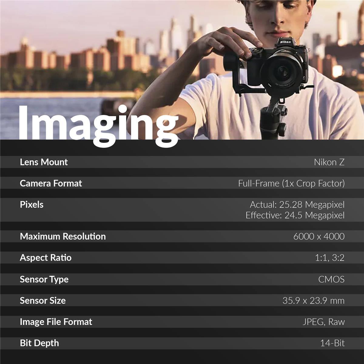 MIkeR Imaging Lens Mount Nikon Z Camera Format Full-Frame (1x Crop Factor) Pixels Actual: 25.28 Megapixel Effective: 24.5 Megapixel Maximum Resolution 6000 x 4000 Aspect Ratio 1:1, 3:2 Sensor Type CMOS Sensor Size 35.9 X 23.9 mm Image File Format JPEG, Raw Bit Depth 14-Bit