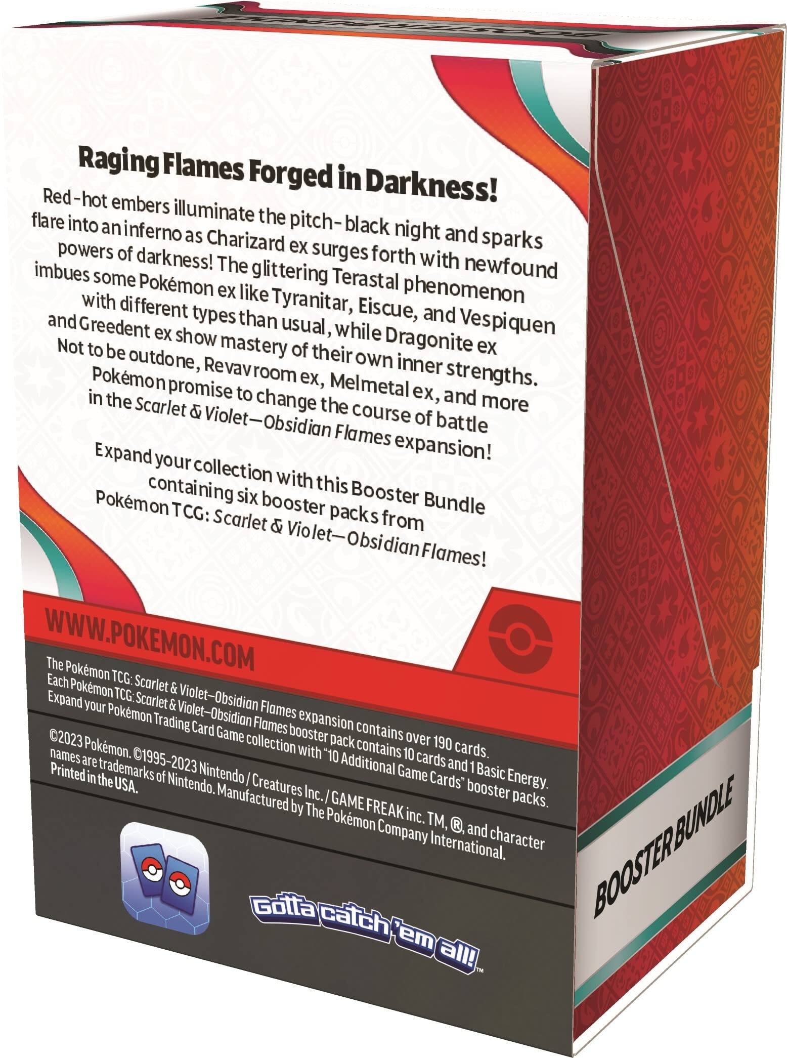 Raging Flames Forged in Darkness!  
Red-hot embers illuminate the pitch-black night and sparks flare into an inferno as Charizard ex surges forth with newfound powers of darkness! The glittering Terastal phenomenon imbues some Pokémon ex like Tyranitar, Eiscue, and Vespiquen with different types than usual, while Dragonite ex, Greedent ex, and more show mastery of their own inner strengths. Not to be outdone, Revavroom ex, Melmetal ex, and Pokémon promise to change the course of battle in the Scarlet & Violet—Obsidian Flames expansion!  

Expand your collection with this Booster Bundle containing six booster packs from Pokémon TCG: Scarlet & Violet—Obsidian Flames!  

WWW.POKEMON.COM  

The Pokémon TCG: Scarlet & Violet—Obsidian Flames expansion contains over 190 cards. Each Pokémon TCG: Scarlet & Violet—Obsidian Flames booster pack contains 10 cards and 1 Basic Energy. Additional "10 Game Cards" booster packs.  

©2023 Pokémon. ©1995-2023 Nintendo / Creatures Inc. / GAME FREAK inc. TM, ®, and character names are trademarks of Nintendo. Manufactured