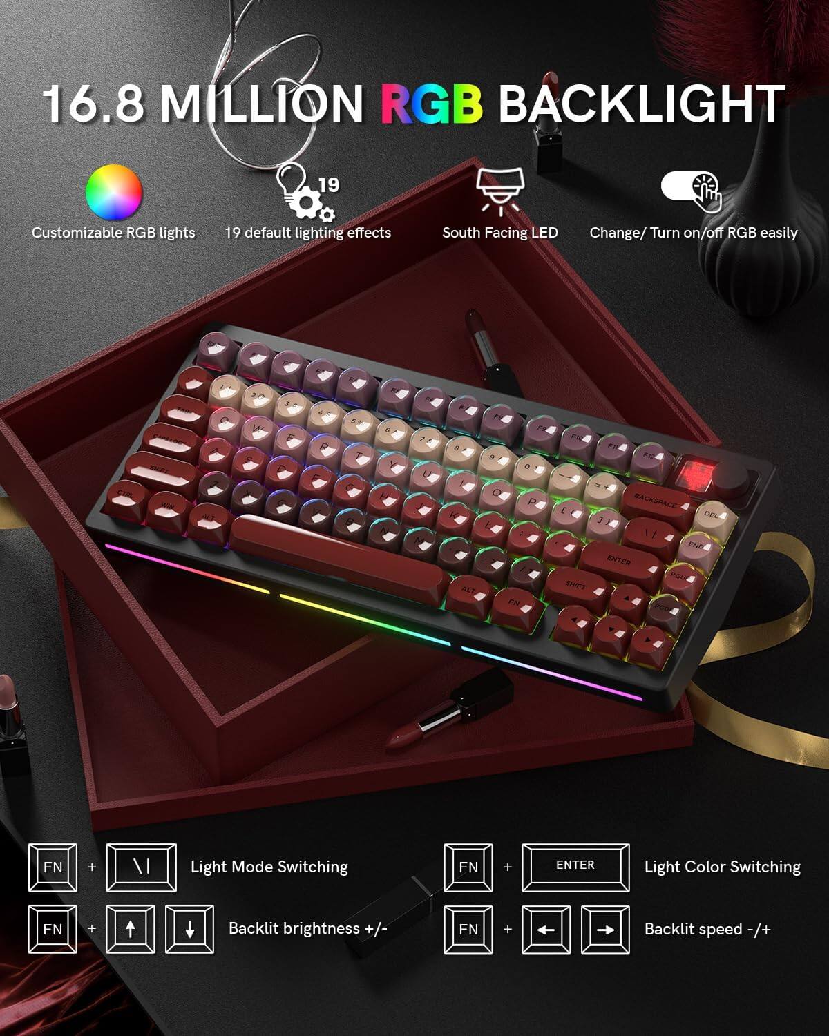 16.8 MILLION RGB BACKLIGHT

- Customizable RGB lights
- 19 default lighting effects
- South Facing LED
- Change/ Turn on/off RGB easily

Light Mode Switching: FN + \  
Light Color Switching: FN + ENTER  
Backlit brightness +/-: FN + ↑/↓  
Backlit speed -/+ : FN + ←/→