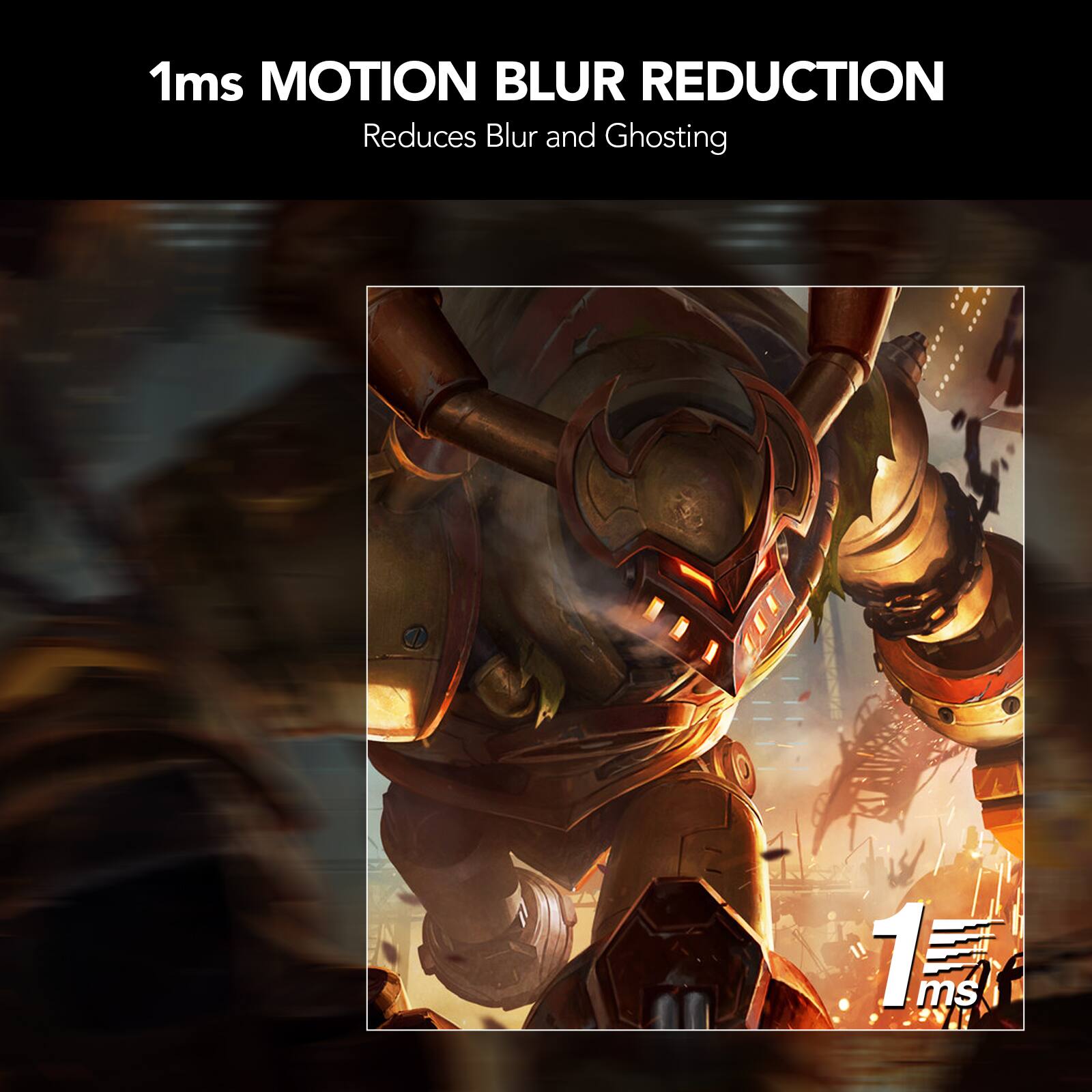 1ms MOTION BLUR REDUCTION
Reduces Blur and Ghosting
1 ms