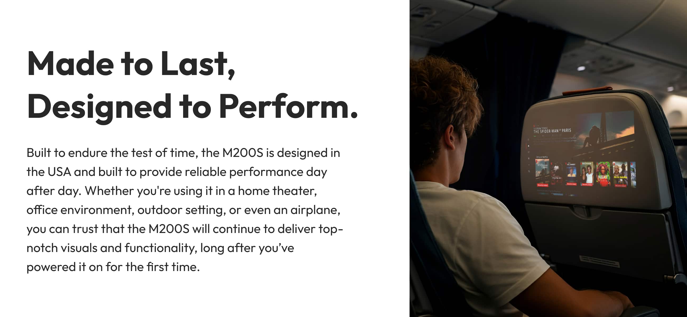 Made to Last, Designed to Perform. ... See the SPOER-MAN PARIS Built to endure the test of time, the 200S is designed in the USA and built to provide reliable performance day after day. Whether you're using it in a home theater, office environment, outdoor setting, or even an airplane, you can trust that the M200S will continue to deliver top-notch visuals and functionality, long after you've powered it on for the first time.