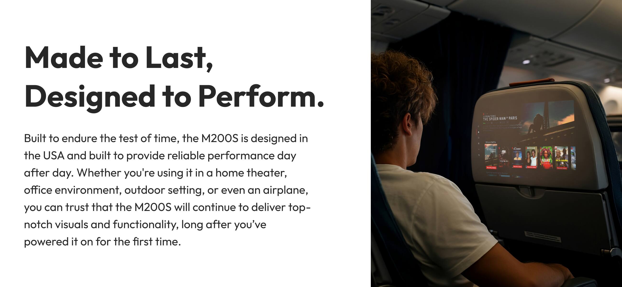 Made to Last, Designed to Perform. ... See the SPOER-MAN PARIS Built to endure the test of time, the 200S is designed in the USA and built to provide reliable performance day after day. Whether you're using it in a home theater, office environment, outdoor setting, or even an airplane, you can trust that the M200S will continue to deliver top-notch visuals and functionality, long after you've powered it on for the first time.