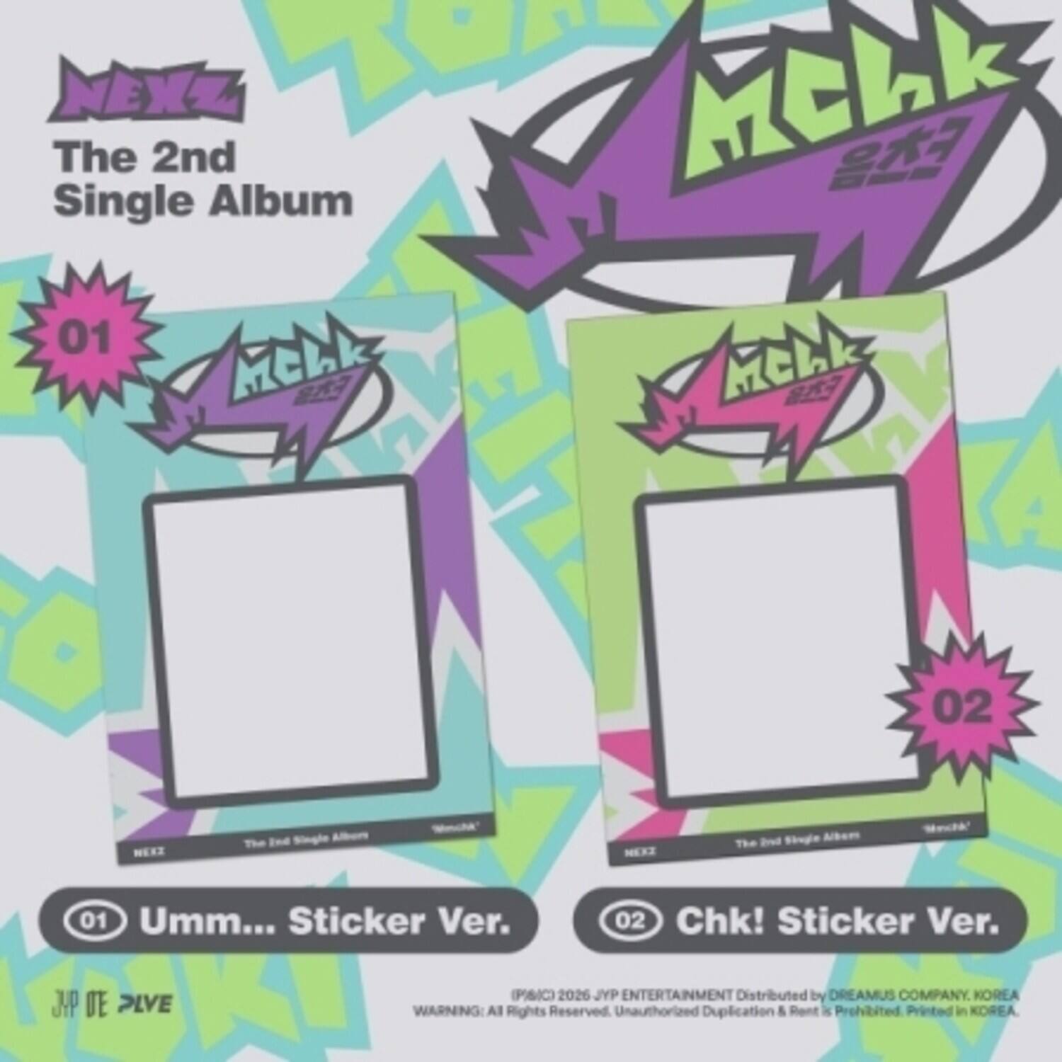 NEXZ The 2nd Single Album  
01 Mchk  
02 MEEZ The Brad Sougle  
01 Umm... Sticker Ver.  
02 Chk! Sticker Ver.  
JYP DE PLVE (PAIC) 2026  
JYP ENTERTAINMENT  
Distributed by DREAMUS COMPANY, KOREA  
WARNING: All Rights Reserved. Unauthorized Duplication & Rent is Prohibited. Printed in KOREA