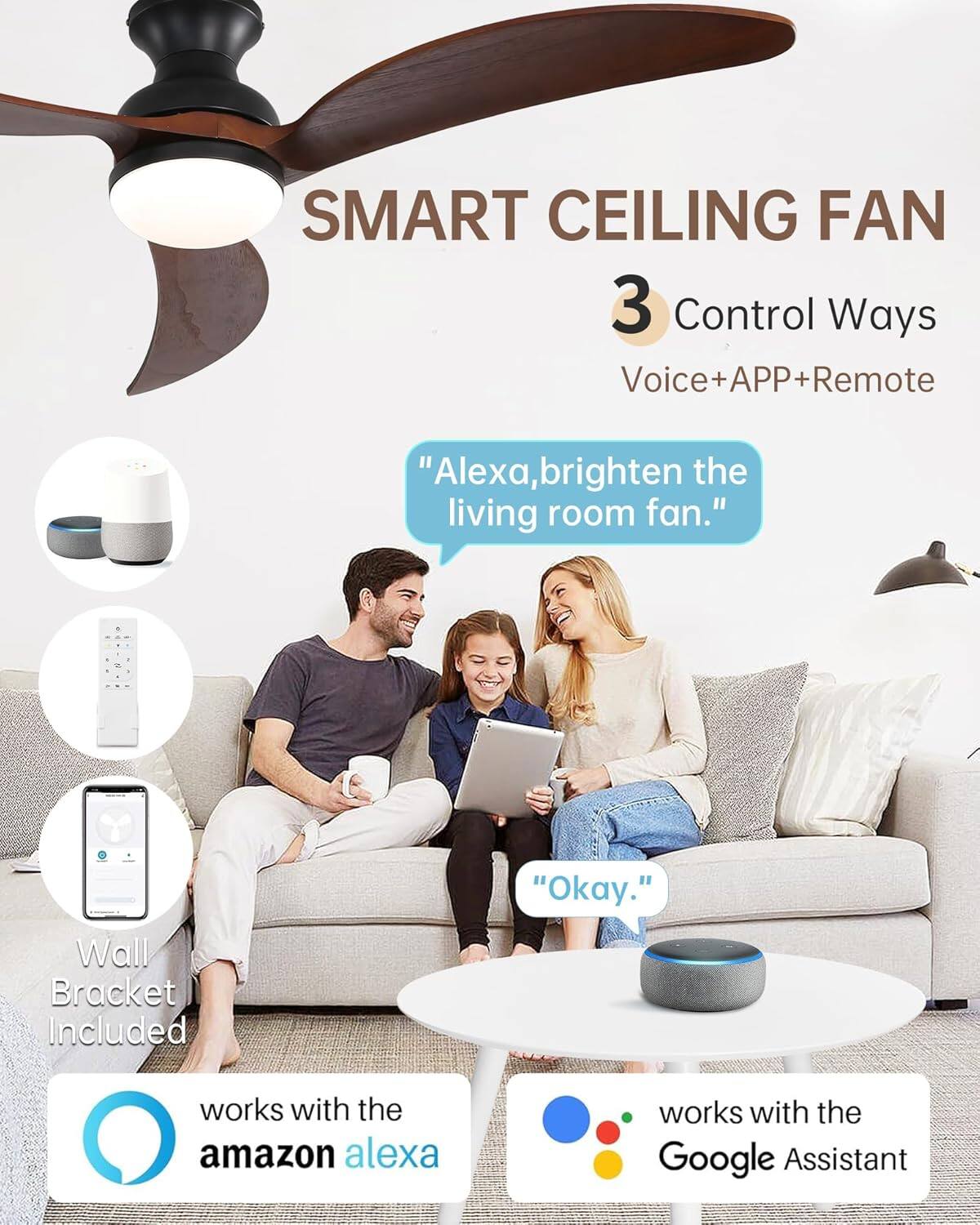 SMART CEILING FAN

3 Control Ways  
Voice+APP+Remote

"Alexa, brighten the living room fan."

"Okay."

Wall Bracket Included

works with the amazon alexa

works with the Google Assistant