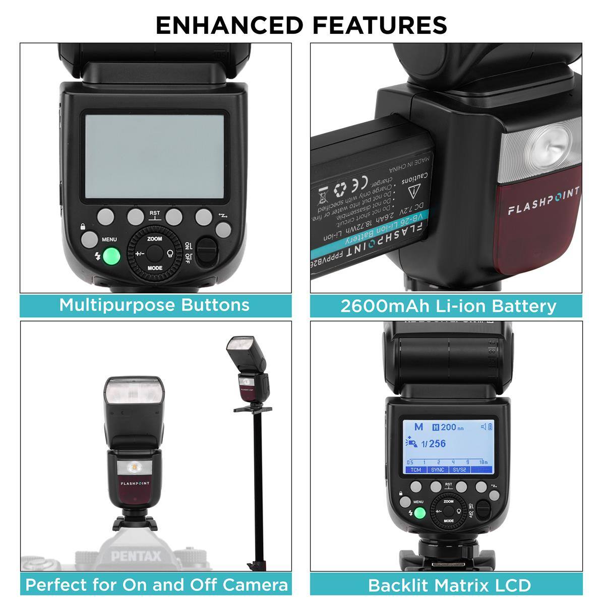 ENHANCED FEATURES

MENU
RST ZOOM + MODE
ON

NI MADE CHINA CE charger. Cautions only Charge 00 with put JOU Do specified into you Do DC7.2V fire. OL water disassemble. short you 2.6Ah circuit. 18.72Wh Li-ion VB-26 Li-ion Battery

FLASHPOINT
Multipurpose Buttons
2600mAh Li-ion Battery
M
200
1/256
D | TCM
5 - ! SYNC St/82
PLASHPOINT
KIT
MENU
2008 + 
1
300M
PENTAX
Perfect for On and Off Camera
Backlit Matrix LCD