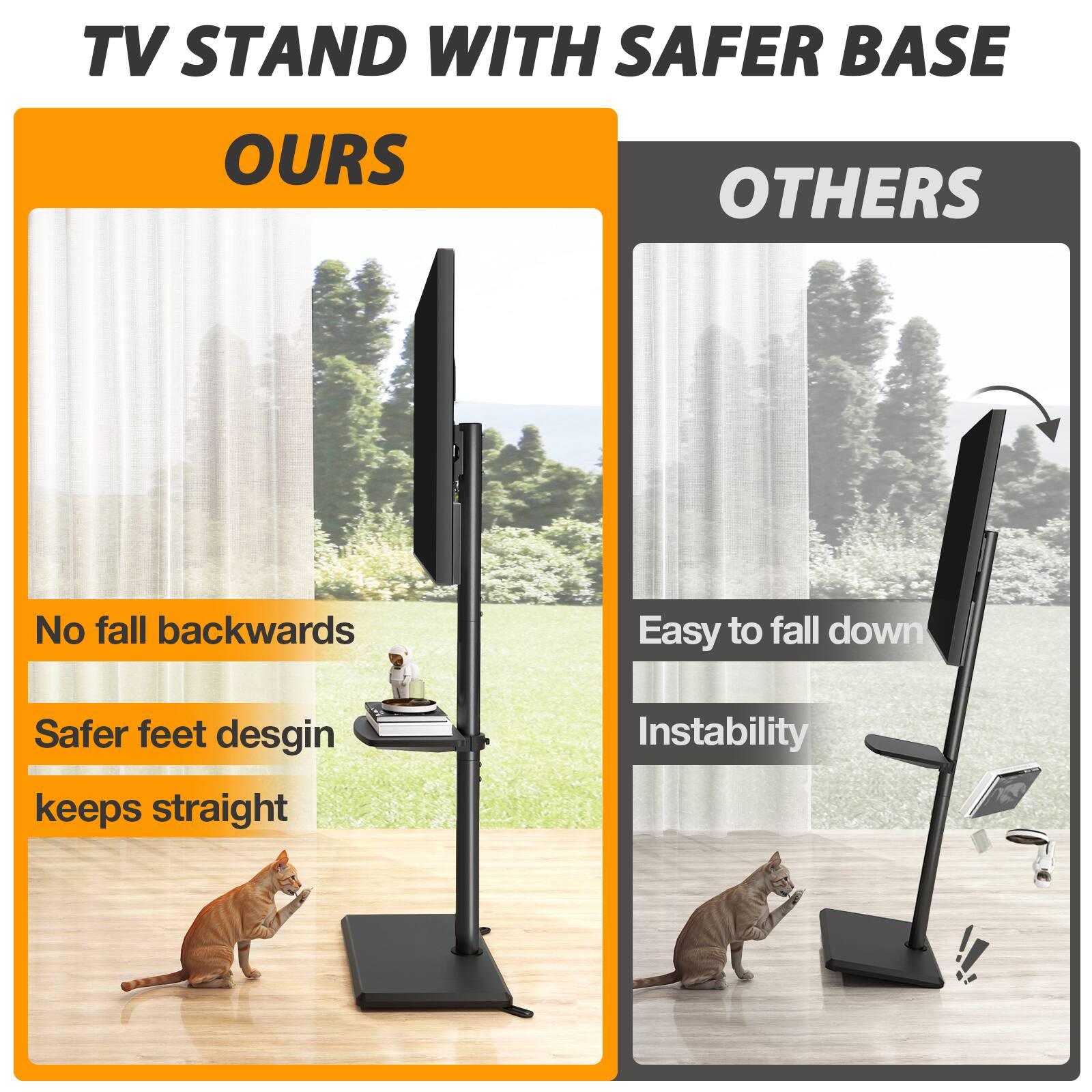 TV STAND WITH SAFER BASE

OURS
- No fall backwards
- Safer feet design keeps straight

OTHERS
- Easy to fall down
- Instability