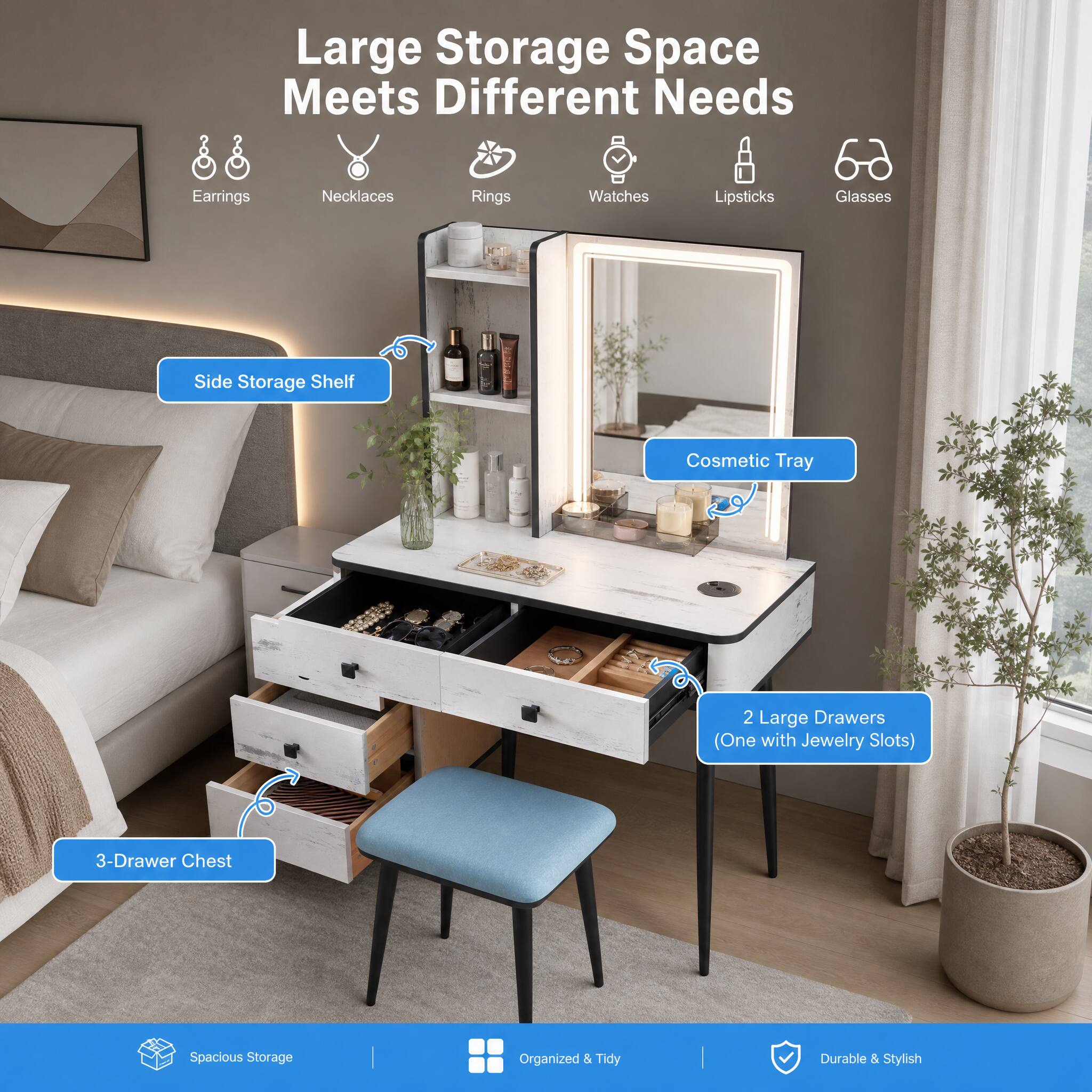 Large Storage Space Meets Different Needs

- Earrings
- Necklaces
- Rings
- Watches
- Lipsticks
- Glasses

- Side Storage Shelf
- Cosmetic Tray
- 2 Large Drawers (One with Jewelry Slots)
- 3-Drawer Chest

Spacious Storage
Organized & Tidy
Durable & Stylish