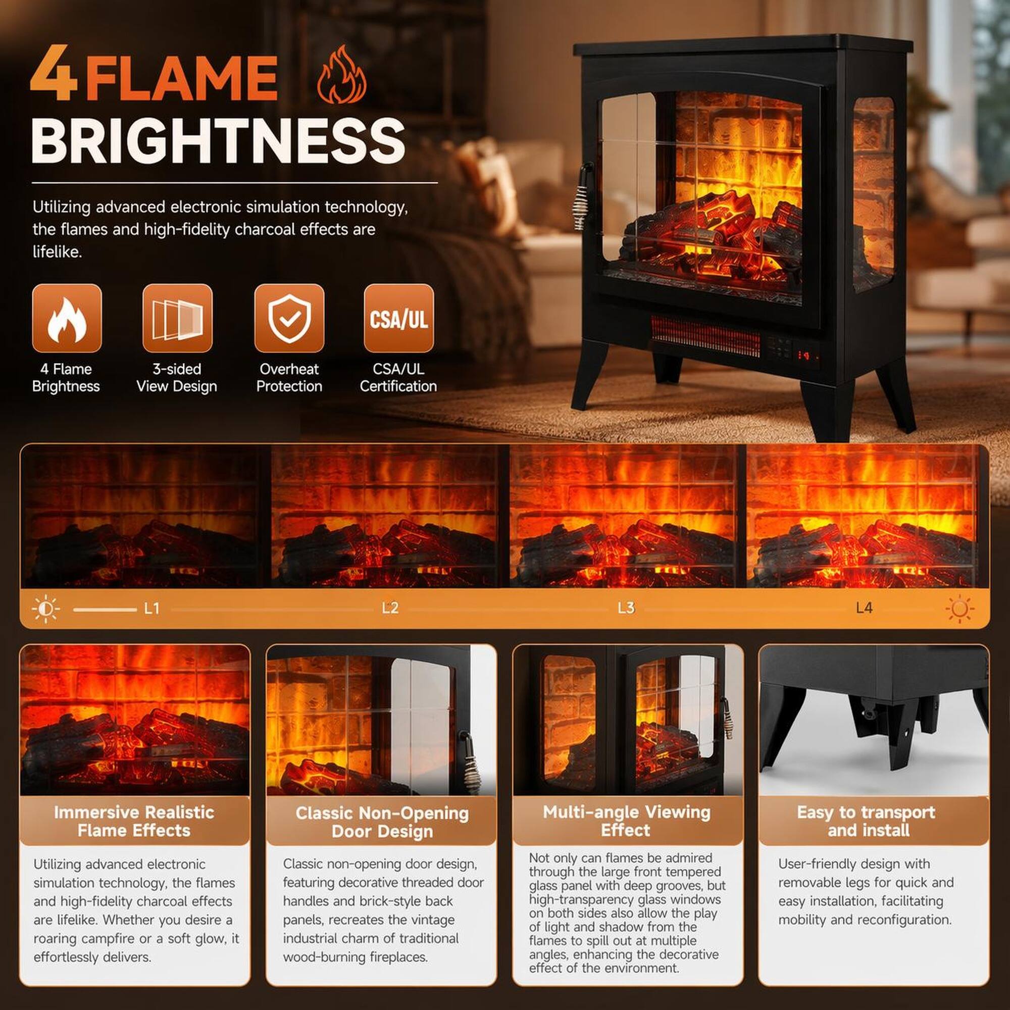 4 FLAME BRIGHTNESS

Utilizing advanced electronic simulation technology, the flames and high-fidelity charcoal effects are lifelike.

4 Flame Brightness
3-sided View Design
Overheat Protection
CSA/UL Certification

Immersive Realistic Flame Effects
Utilizing advanced electronic simulation technology, the flames and high-fidelity charcoal effects are lifelike. Whether you desire a roaring campfire or a soft glow, it effortlessly delivers.

Classic Non-Opening Door Design
Classic non-opening door design, featuring decorative threaded door handles and brick-style back panels, recreates the vintage industrial charm of traditional wood-burning fireplaces.

Multi-angle Viewing Effect
Not only can flames be admired through the large front tempered high-transparency glass windows, but high-transparency glass windows on both sides also allow the play of light and shadow from the flames to spill out at multiple angles, enhancing the decorative effect of the environment.

Easy to transport and install
User-friendly design with removable legs for quick and easy installation, facilitating mobility and reconfiguration.