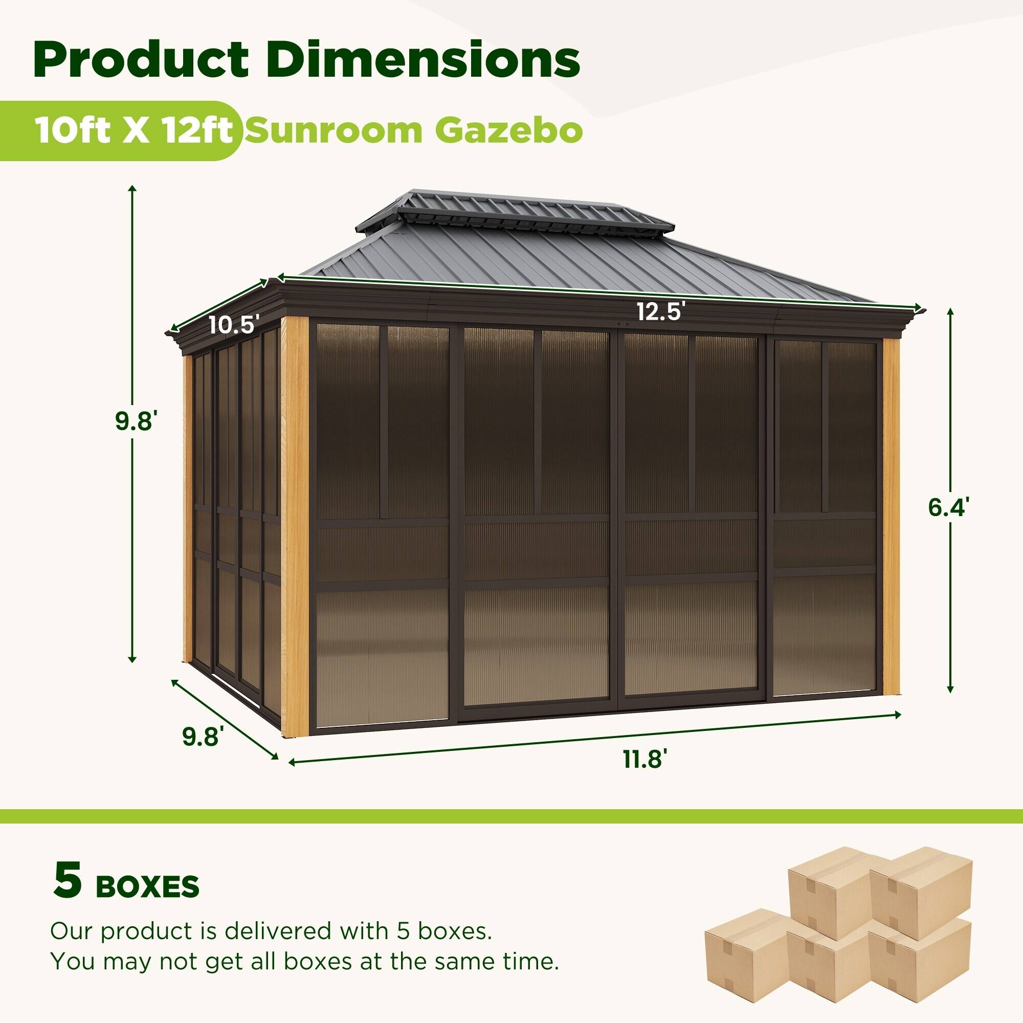 Product Dimensions: 10ft X 12ft Sunroom Gazebo  
- 10.5'  
- 12.5'  
- 9.8'  
- 6.4'  
- 9.8'  
- 11.8'  

5 BOXES  
Our product is delivered with 5 boxes. You may not get all boxes at the same time.