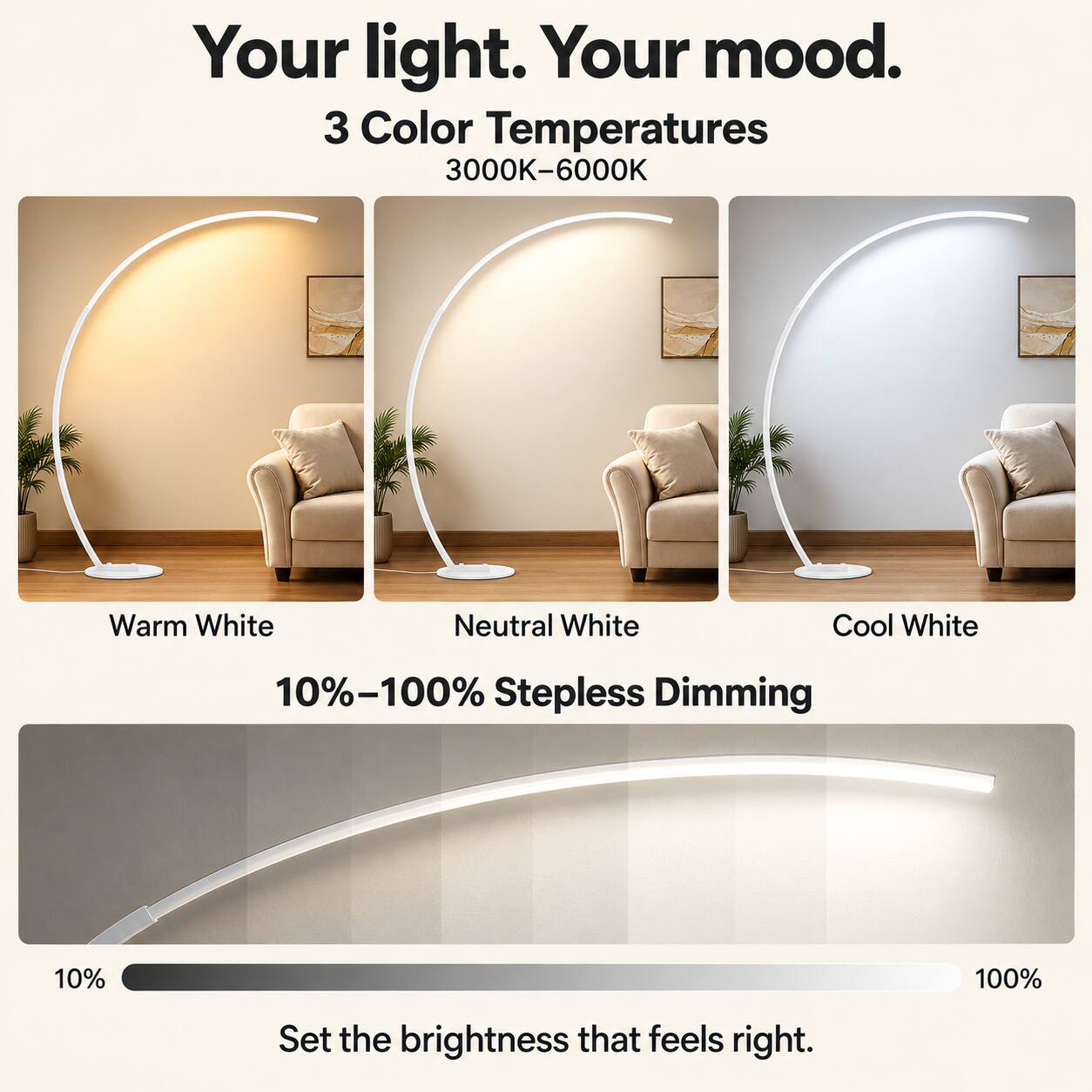 Your light. Your mood.  
3 Color Temperatures  
3000K-6000K  
Warm White  
Neutral White  
Cool White  
10%-100% Stepless Dimming  
Set the brightness that feels right.
