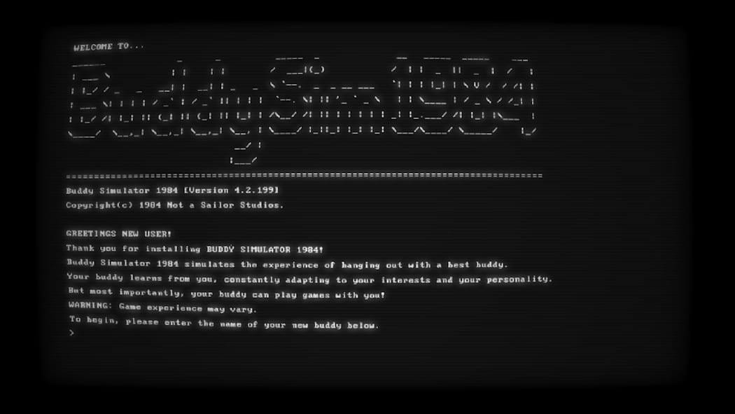 WELCOME TO...

Buddy Simulator 1984 (Version 4.2.1991)
Copyright(c) 1984 Not a Sailor Studios.

GREETINGS NEW USER!
Thank you for installing BUDDY SIMULATOR 1984!

Buddy Simulator 1984 simulates the experience of hanging out with a best buddy. Your buddy learns from you, constantly adapting to your interests and your personality. But most importantly, your buddy can play games with you!

WARNING: Game experience may vary.

To begin, please enter the name of your new buddy below.