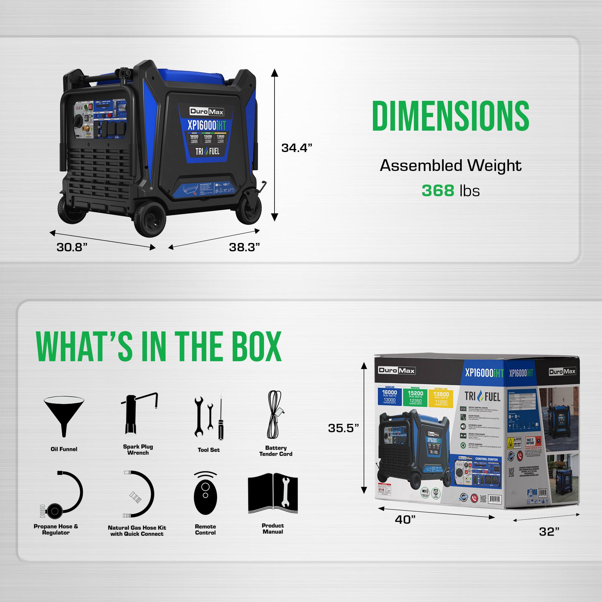 - Duro Max XP16000iHT
- TRI FUEL
- Dimensions: 34.4" x 30.8" x 38.3"
- Assembled Weight: 368 lbs
- What's in the Box:
  - Oil Funnel
  - Spark Plug Wrench
  - Tool Set
  - Battery Tender Cord
  - Propane Hose & Regulator
  - Natural Gas Hose Kit with Quick Connect
  - Remote Control
  - Product Manual