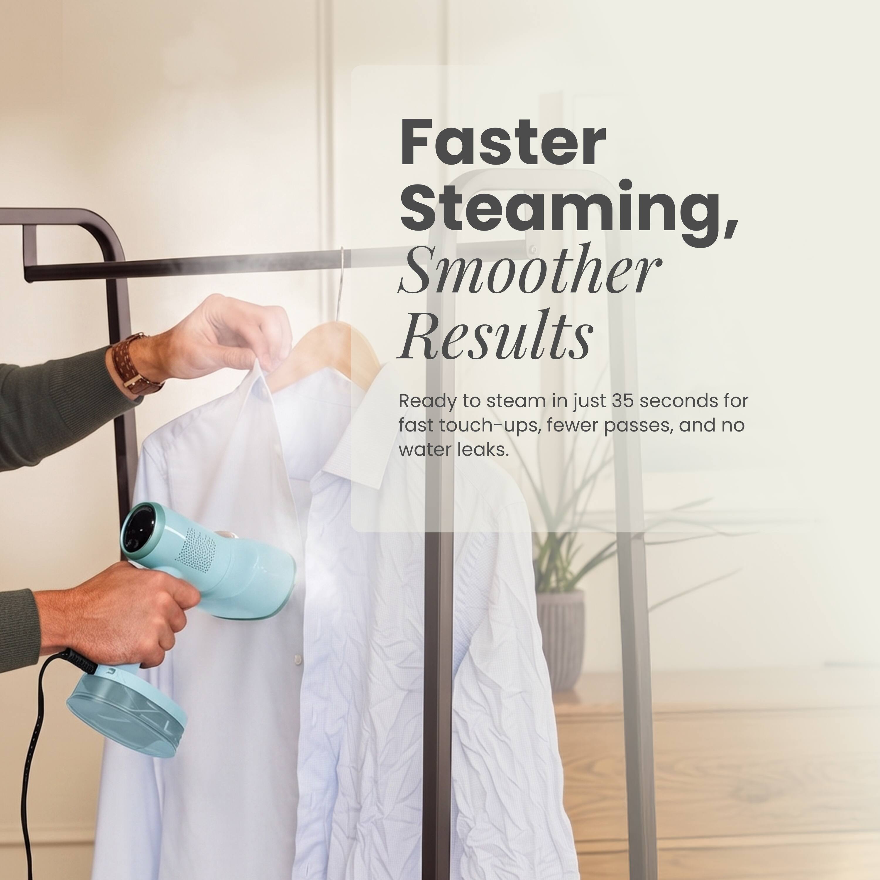 Faster Steaming, Smoother Results  
Ready to steam in just 35 seconds for fast touch-ups, fewer passes, and no water leaks.