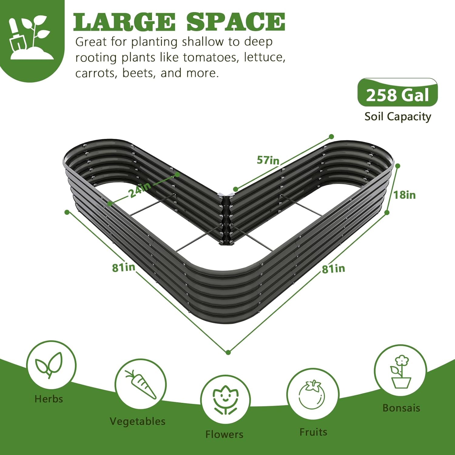 LARGE SPACE  
Great for planting shallow to deep rooting plants like tomatoes, lettuce, carrots, beets, and more.  

258 Gal Soil Capacity  

57in x 24in x 18in x 81in x 81in  

Herbs  
Vegetables  
Flowers  
Fruits  
Bonsais