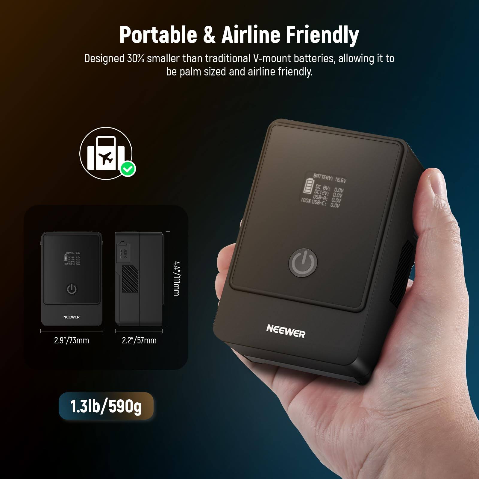 Portable & Airline Friendly  
Designed 30% smaller than traditional V-mount batteries, allowing it to be palm sized and airline friendly.  

BATTERY: 16.6V  
DCI2V: GLOV US8- CLOV BOCK US8-C: 0.V VO.O  
4.4/111mm  
2.9/73mm  
2.2/57mm  
NEEWER  
1.3lb/590g