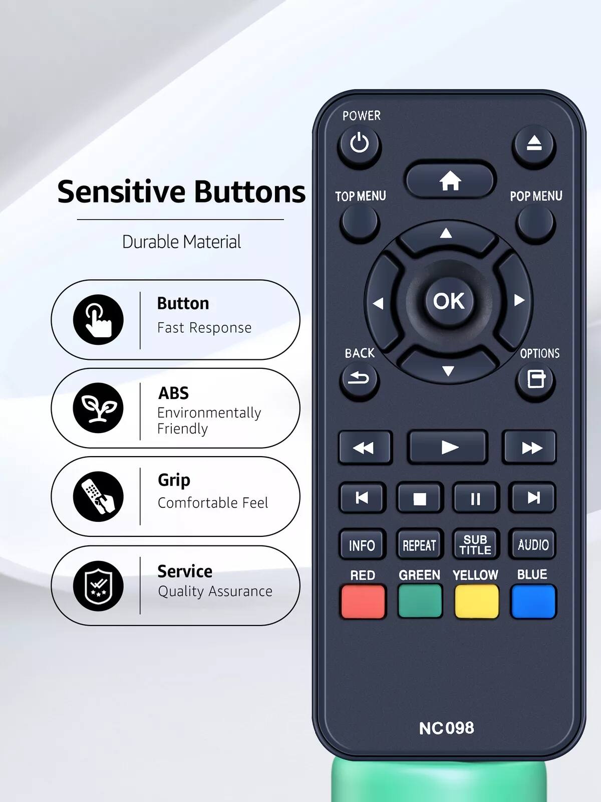 Sensitive Buttons

- Durable Material
- Button: Fast Response
- ABS: Environmentally Friendly
- Grip: Comfortable Feel
- Service: Quality Assurance

POWER  
TOP MENU  
POP MENU  
OK  
BACK  
OPTIONS  
INFO  
REPEAT  
SUB TITLE  
AUDIO  
RED  
GREEN  
YELLOW  
BLUE  

NC098