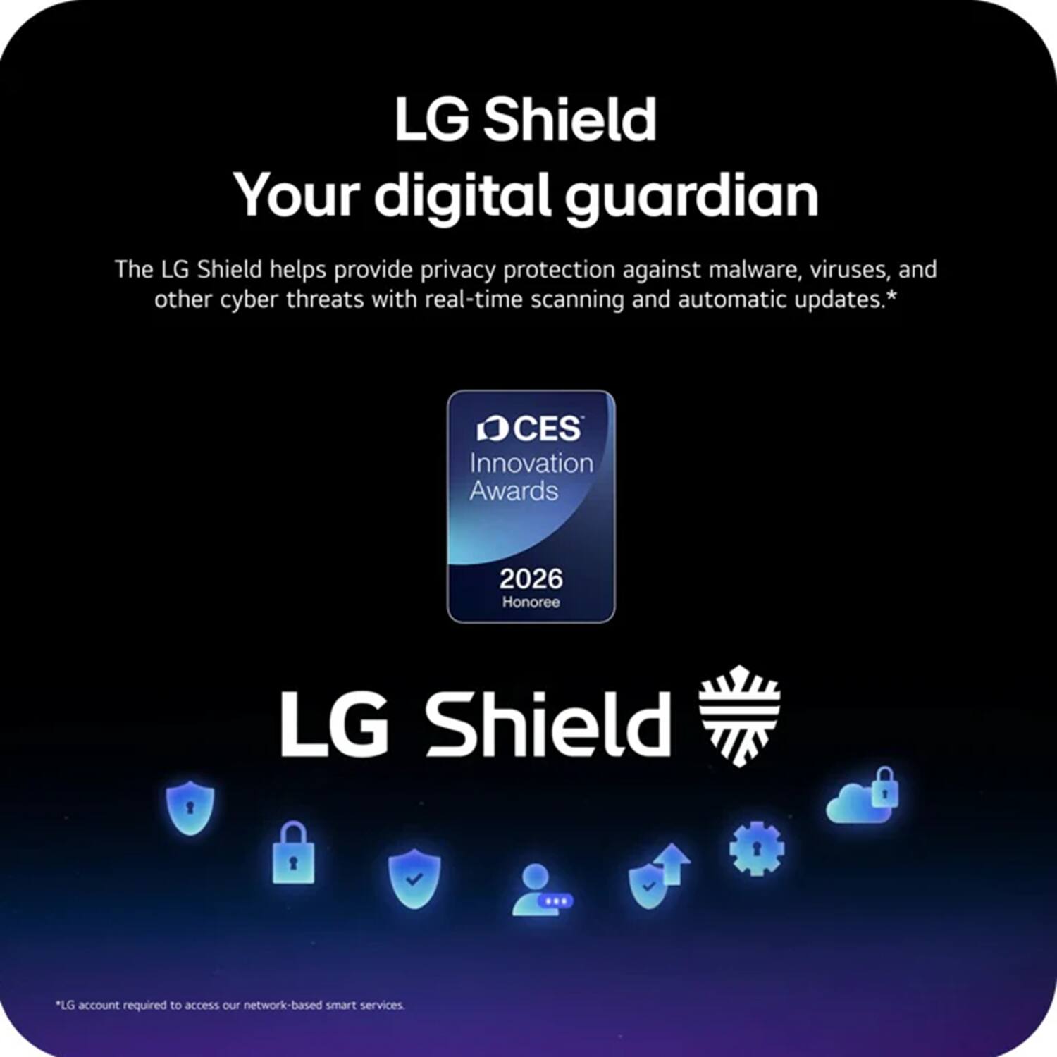 LG Shield  
Your digital guardian  

The LG Shield helps provide privacy protection against malware, viruses, and other cyber threats with real-time scanning and automatic updates.*  

CES Innovation Awards 2026 Honoree  

LG Shield  

*LG account required to access our network-based smart services.