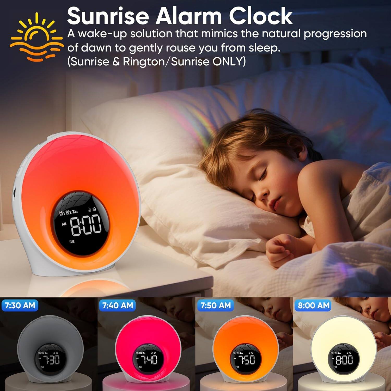 Sunrise Alarm Clock  
A wake-up solution that mimics the natural progression of dawn to gently rouse you from sleep.  
(Sunrise & Rington/Sunrise ONLY)  

7:30 AM  
7:40 AM  
7:50 AM  
8:00 AM