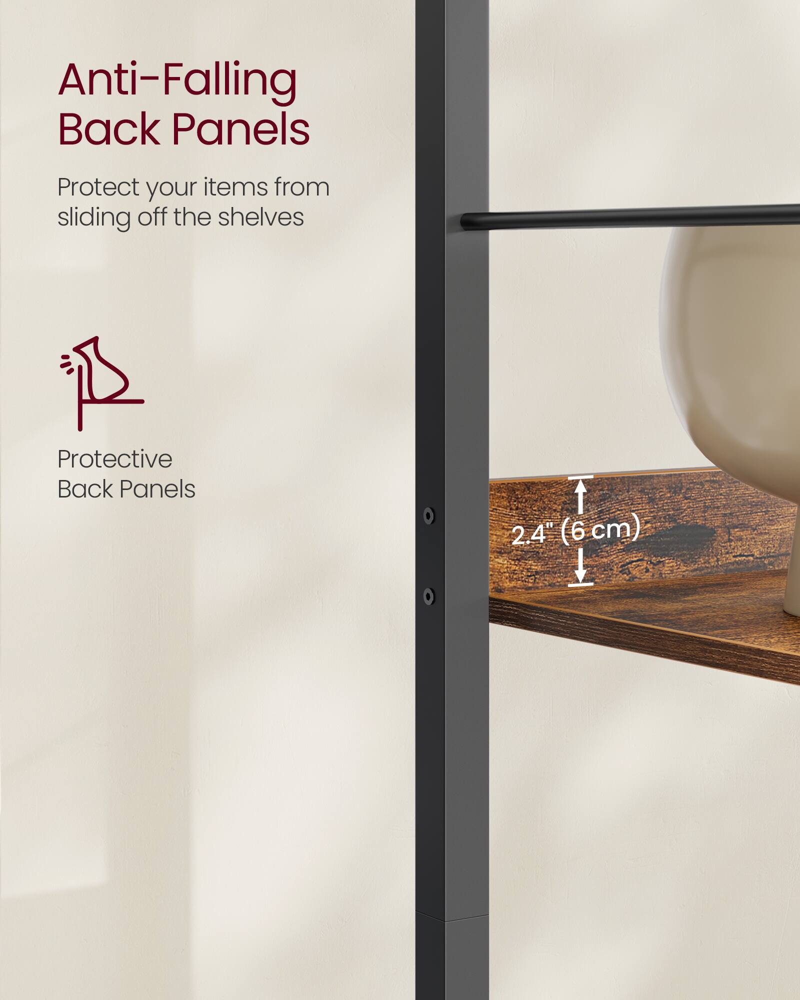 Anti-Falling Back Panels  
Protect your items from sliding off the shelves  

Protective Back Panels  

2.4" (6 cm)