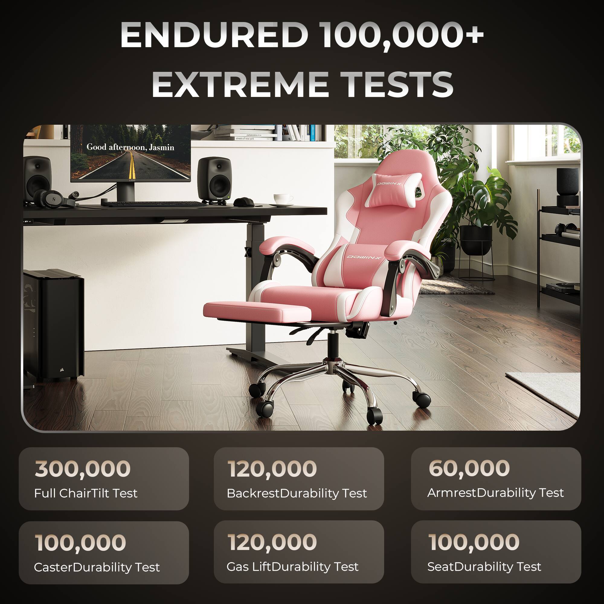 ENDURED 100,000+ EXTREME TESTS

Good afternoon, Jasmin

300,000 Full Chair Tilt Test

120,000 Backrest Durability Test

60,000 Armrest Durability Test

100,000 Caster Durability Test

120,000 Gas Lift Durability Test

100,000 Seat Durability Test