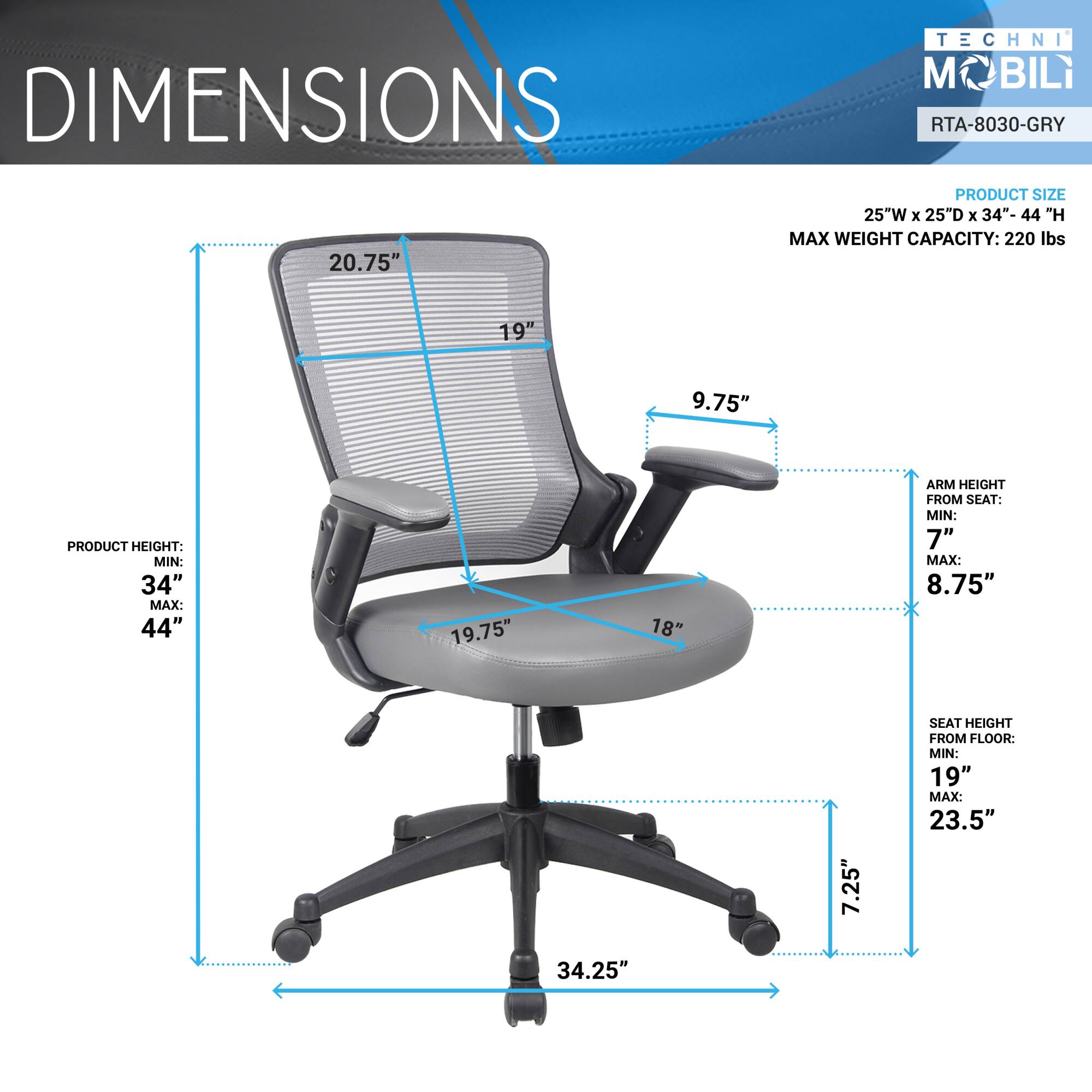 **DIMENSIONS**

- **PRODUCT SIZE:** 25"W x 25"D x 34"-44"H
- **MAX WEIGHT CAPACITY:** 220 lbs

**PRODUCT HEIGHT:**
- MIN: 34"
- MAX: 44"

**ARM HEIGHT FROM SEAT:**
- MIN: 7"
- MAX: 8.75"

**SEAT HEIGHT FROM FLOOR:**
- MIN: 19"
- MAX: 23.5"

**OTHER DIMENSIONS:**
- 20.75"
- 19"
- 9.75"
- 19.75"
- 18"
- 7.25"
- 34.25"