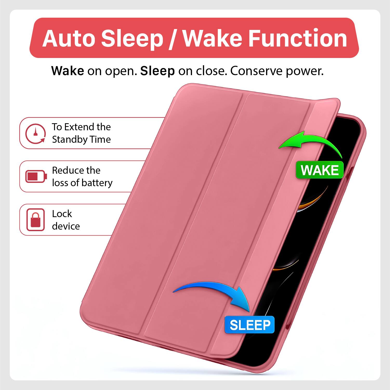 Auto Sleep / Wake Function  
Wake on open. Sleep on close. Conserve power.  

To Extend the Standby Time  
Reduce the loss of battery  
Lock device  

WAKE  
SLEEP