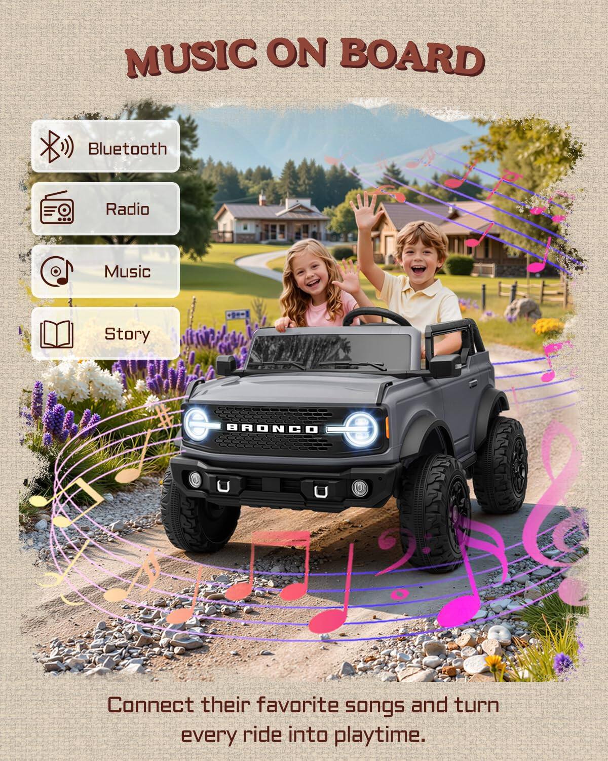 MUSIC ON BOARD

Bluetooth
Radio
Music
Story

BRONCO

Connect their favorite songs and turn every ride into playtime.